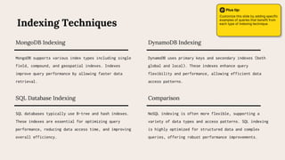 SQL databases typically use B-tree and hash indexes.
These indexes are essential for optimizing query
performance, reducing data access time, and improving
overall efficiency.
SQL Database Indexing Comparison
NoSQL indexing is often more flexible, supporting a
variety of data types and access patterns. SQL indexing
is highly optimized for structured data and complex
queries, offering robust performance improvements.
MongoDB supports various index types including single
field, compound, and geospatial indexes. Indexes
improve query performance by allowing faster data
retrieval.
MongoDB Indexing DynamoDB Indexing
DynamoDB uses primary keys and secondary indexes (both
global and local). These indexes enhance query
flexibility and performance, allowing efficient data
access patterns.
Indexing Techniques
Plus tip:
Customize this slide by adding specific
examples of queries that benefit from
each type of indexing technique.
 