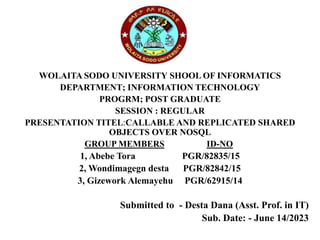 WOLAITA SODO UNIVERSITY SHOOL OF INFORMATICS
DEPARTMENT; INFORMATION TECHNOLOGY
PROGRM; POST GRADUATE
SESSION : REGULAR
PRESENTATION TITEL:CALLABLE AND REPLICATED SHARED
OBJECTS OVER NOSQL
GROUP MEMBERS ID-NO
1, Abebe Tora PGR/82835/15
2, Wondimagegn desta PGR/82842/15
3, Gizework Alemayehu PGR/62915/14
Submitted to - Desta Dana (Asst. Prof. in IT)
Sub. Date: - June 14/2023
 