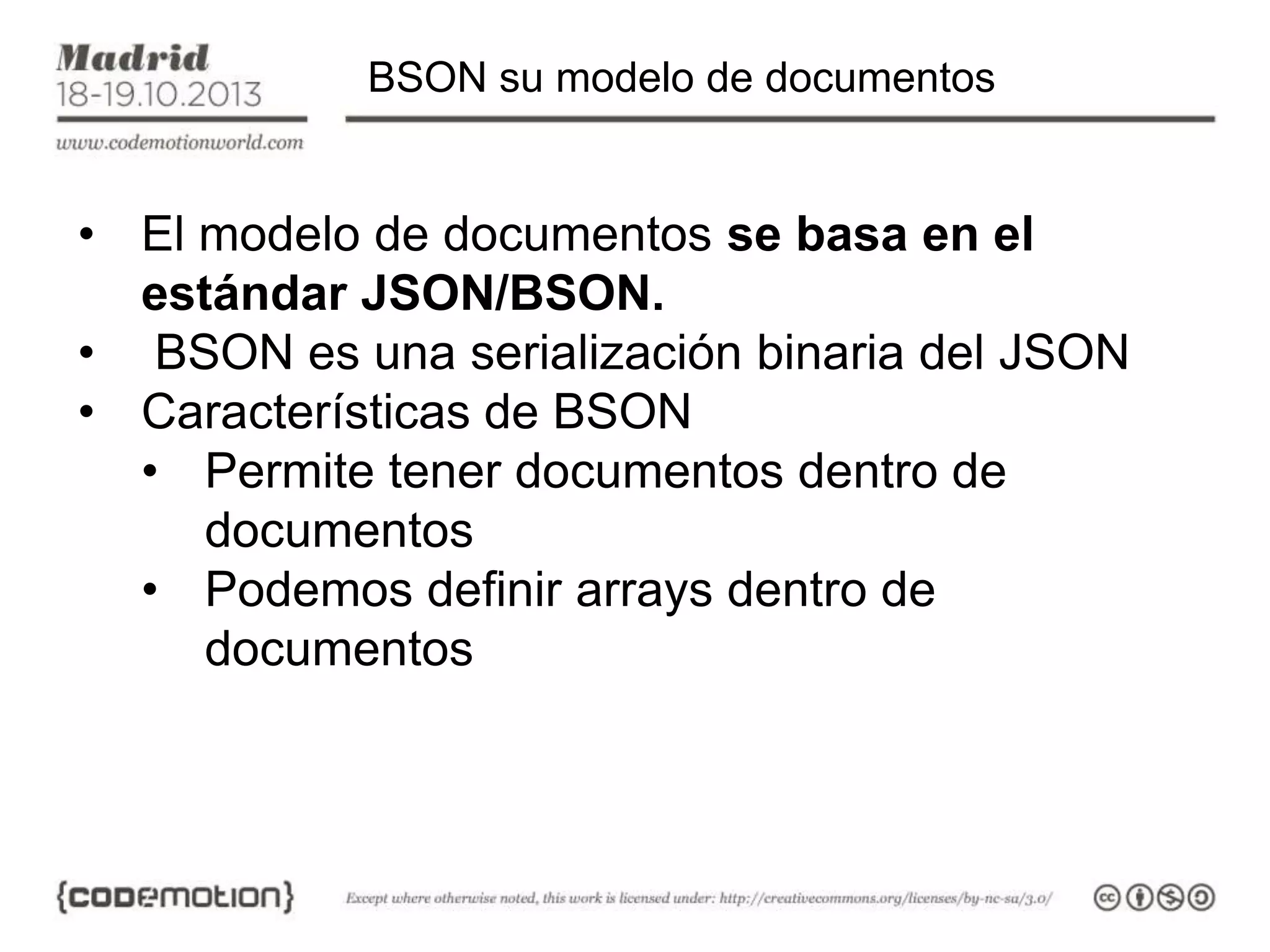 BSON su modelo de documentos

• El modelo de documentos se basa en el
estándar JSON/BSON.
• BSON es una serialización binaria del JSON
• Características de BSON
• Permite tener documentos dentro de
documentos
• Podemos definir arrays dentro de
documentos

 