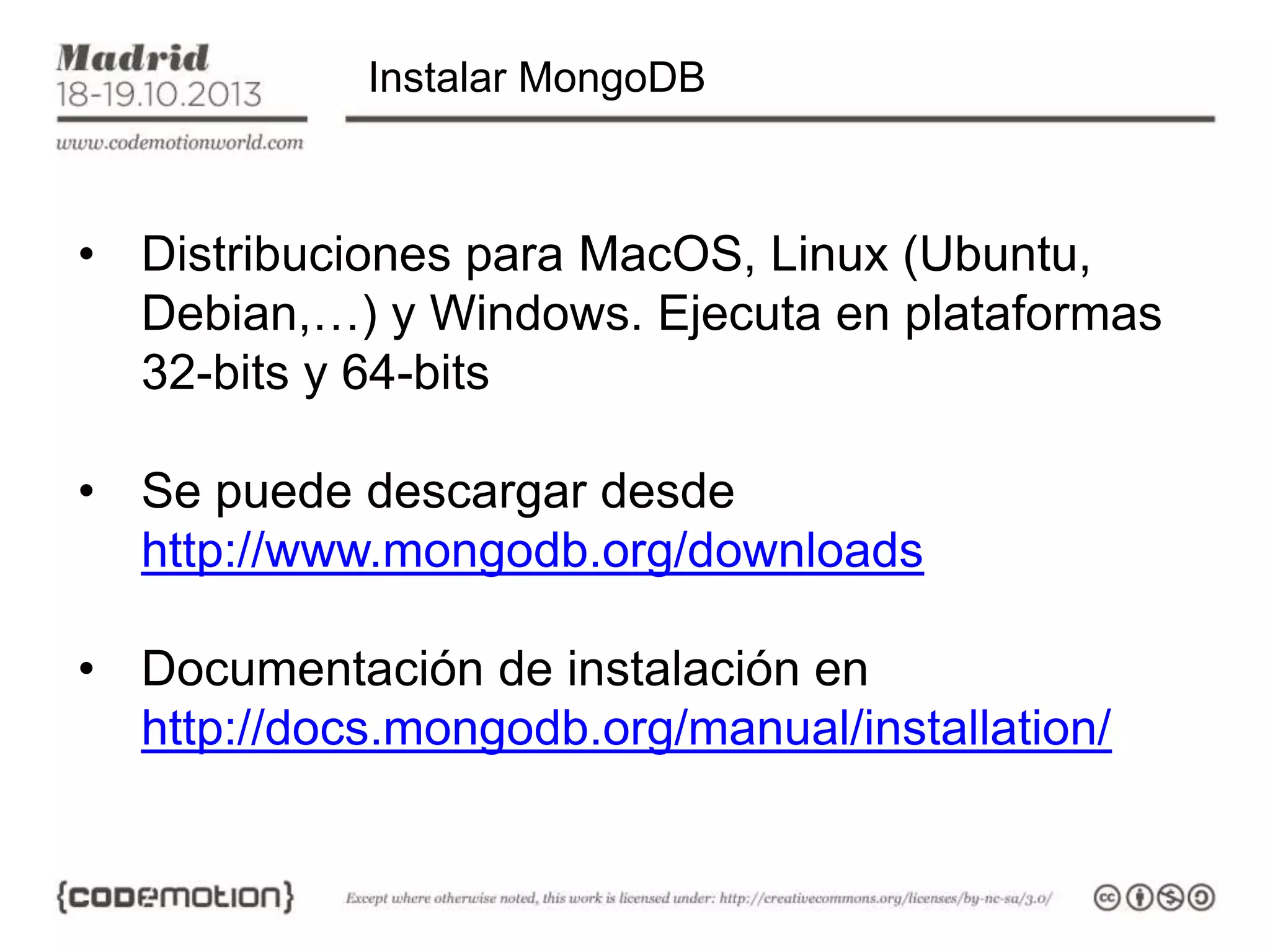 Instalar MongoDB

• Distribuciones para MacOS, Linux (Ubuntu,
Debian,…) y Windows. Ejecuta en plataformas
32-bits y 64-bits
• Se puede descargar desde
http://www.mongodb.org/downloads
• Documentación de instalación en
http://docs.mongodb.org/manual/installation/

 