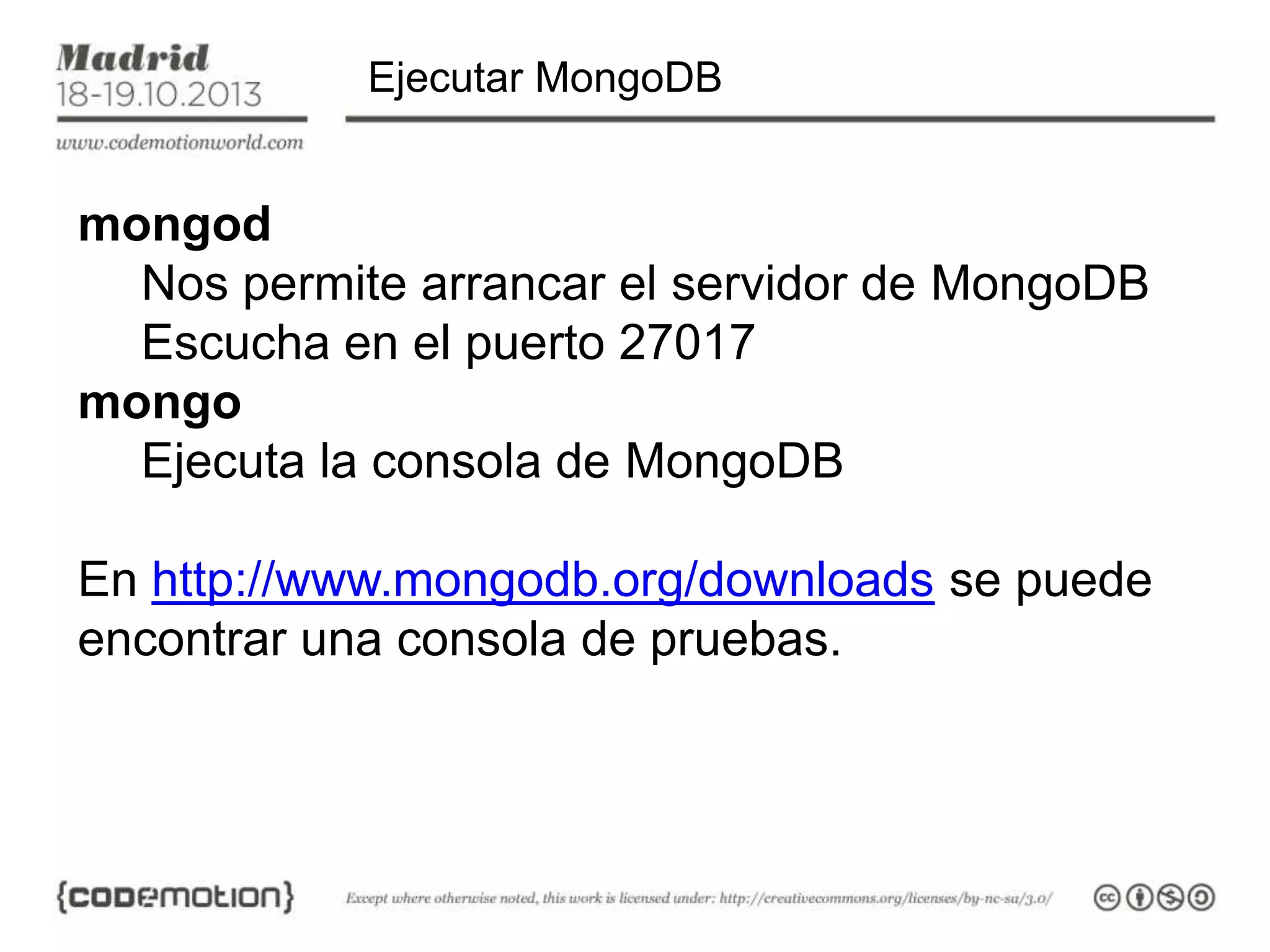 Ejecutar MongoDB

mongod
Nos permite arrancar el servidor de MongoDB
Escucha en el puerto 27017
mongo
Ejecuta la consola de MongoDB

En http://www.mongodb.org/downloads se puede
encontrar una consola de pruebas.

 