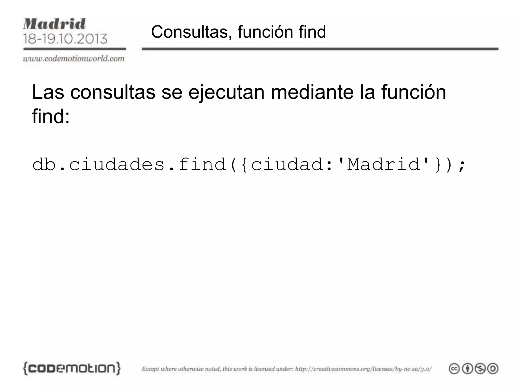 Consultas, función find

Las consultas se ejecutan mediante la función
find:
db.ciudades.find({ciudad:'Madrid'});

 