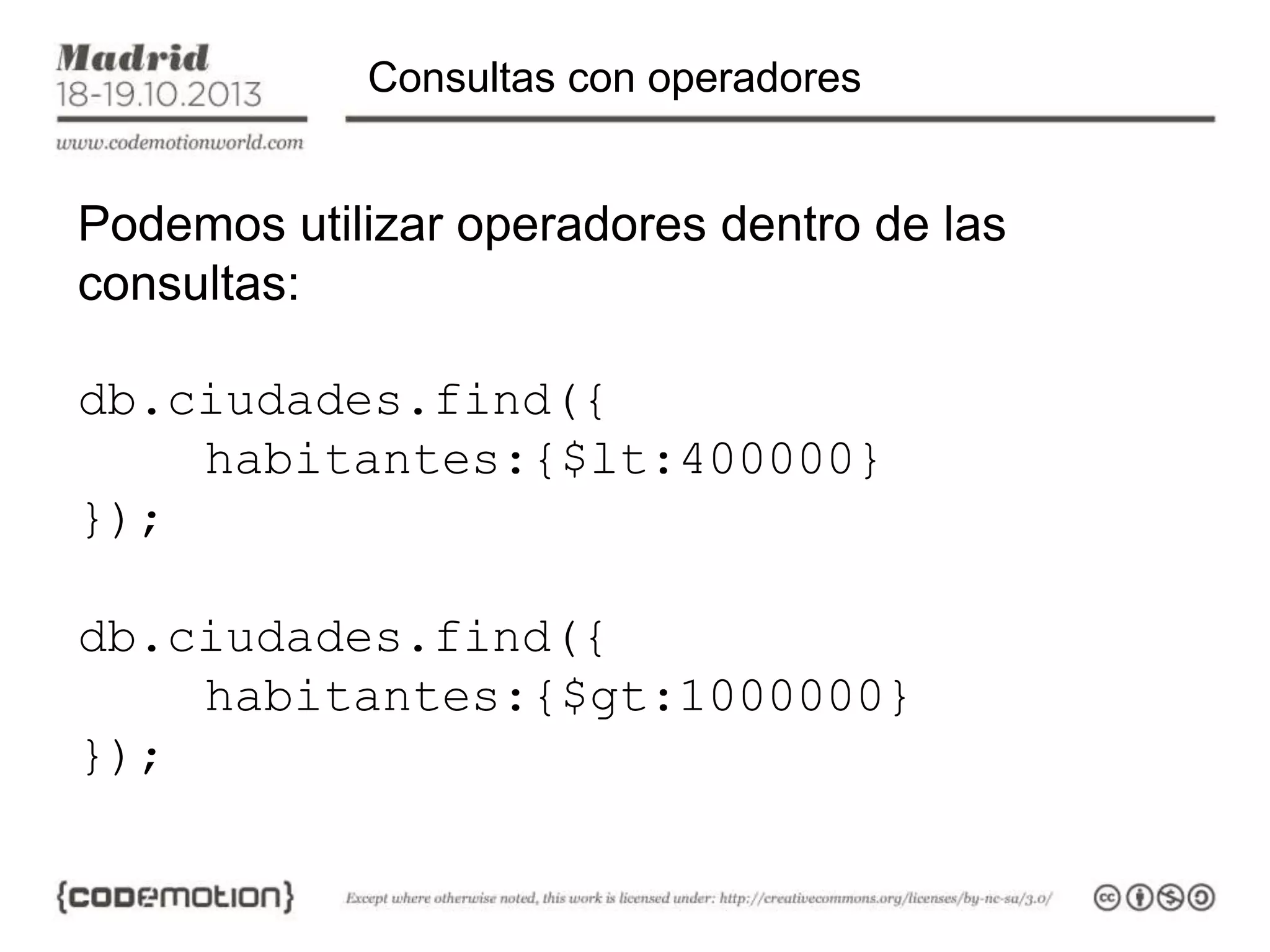 Consultas con operadores

Podemos utilizar operadores dentro de las
consultas:
db.ciudades.find({
habitantes:{$lt:400000}
});
db.ciudades.find({
habitantes:{$gt:1000000}
});

 