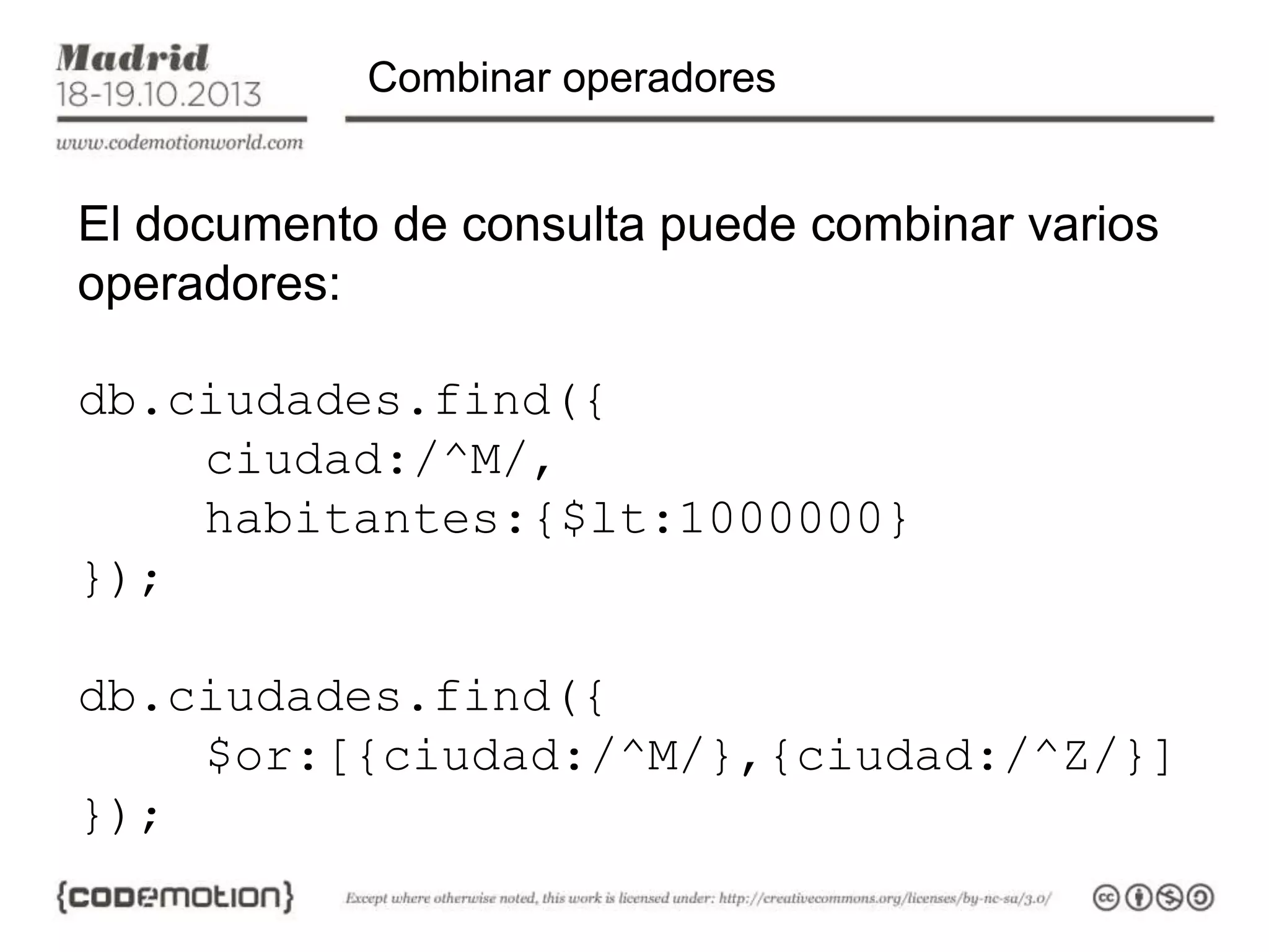 Combinar operadores

El documento de consulta puede combinar varios
operadores:
db.ciudades.find({
ciudad:/^M/,
habitantes:{$lt:1000000}
});
db.ciudades.find({
$or:[{ciudad:/^M/},{ciudad:/^Z/}]
});

 