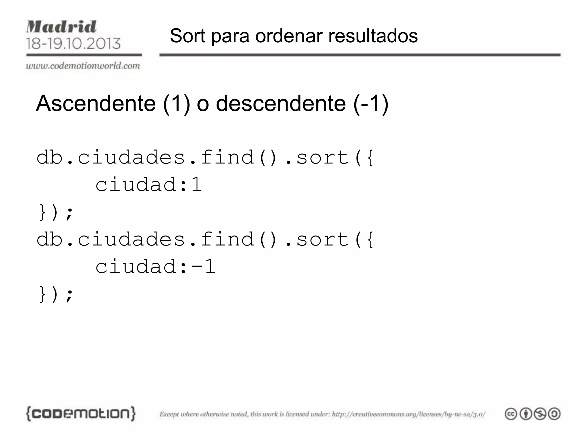 Sort para ordenar resultados

Ascendente (1) o descendente (-1)

db.ciudades.find().sort({
ciudad:1
});
db.ciudades.find().sort({
ciudad:-1
});

 