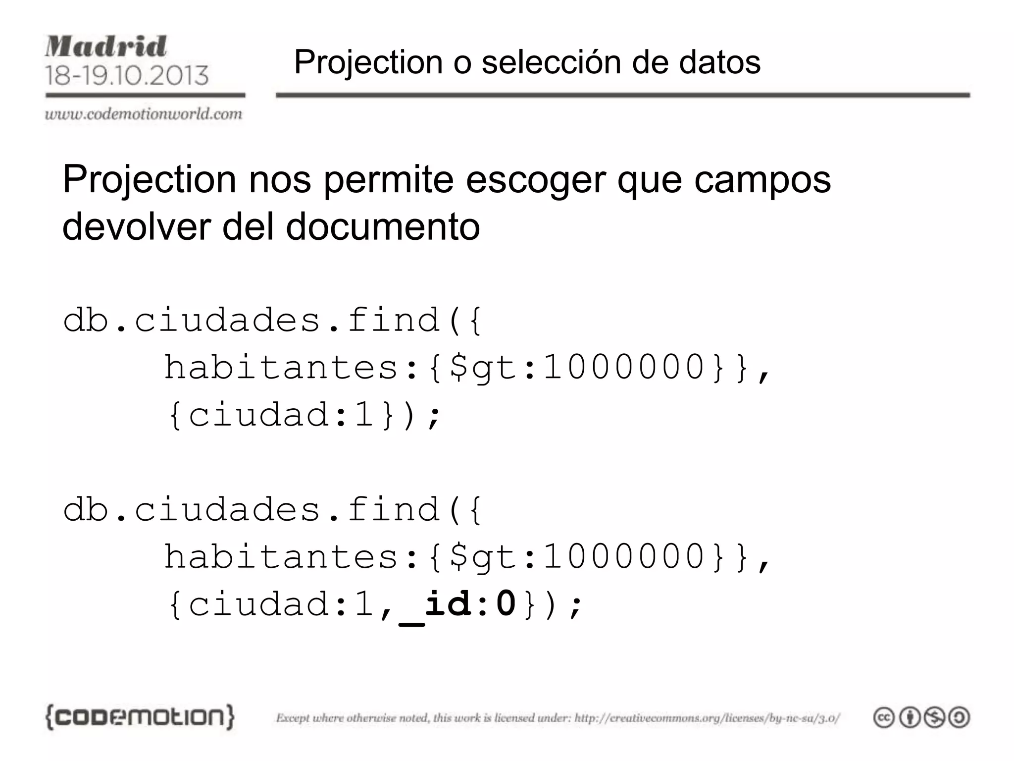 Projection o selección de datos

Projection nos permite escoger que campos
devolver del documento
db.ciudades.find({
habitantes:{$gt:1000000}},
{ciudad:1});
db.ciudades.find({
habitantes:{$gt:1000000}},
{ciudad:1,_id:0});

 