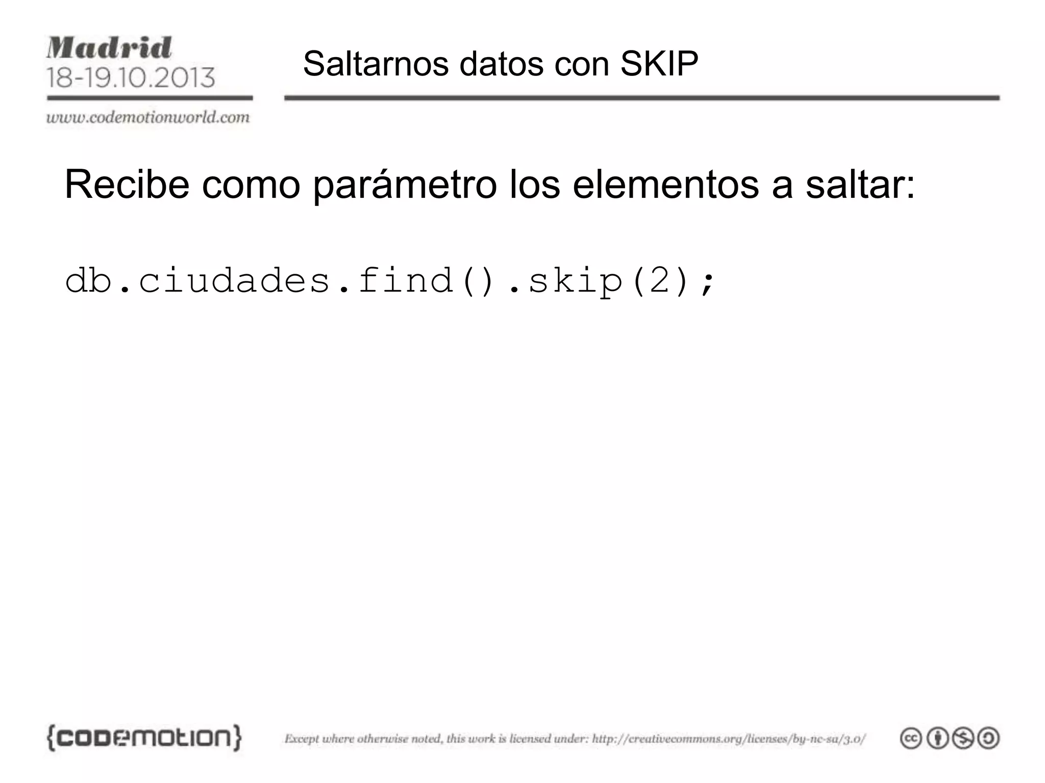 Saltarnos datos con SKIP

Recibe como parámetro los elementos a saltar:

db.ciudades.find().skip(2);

 