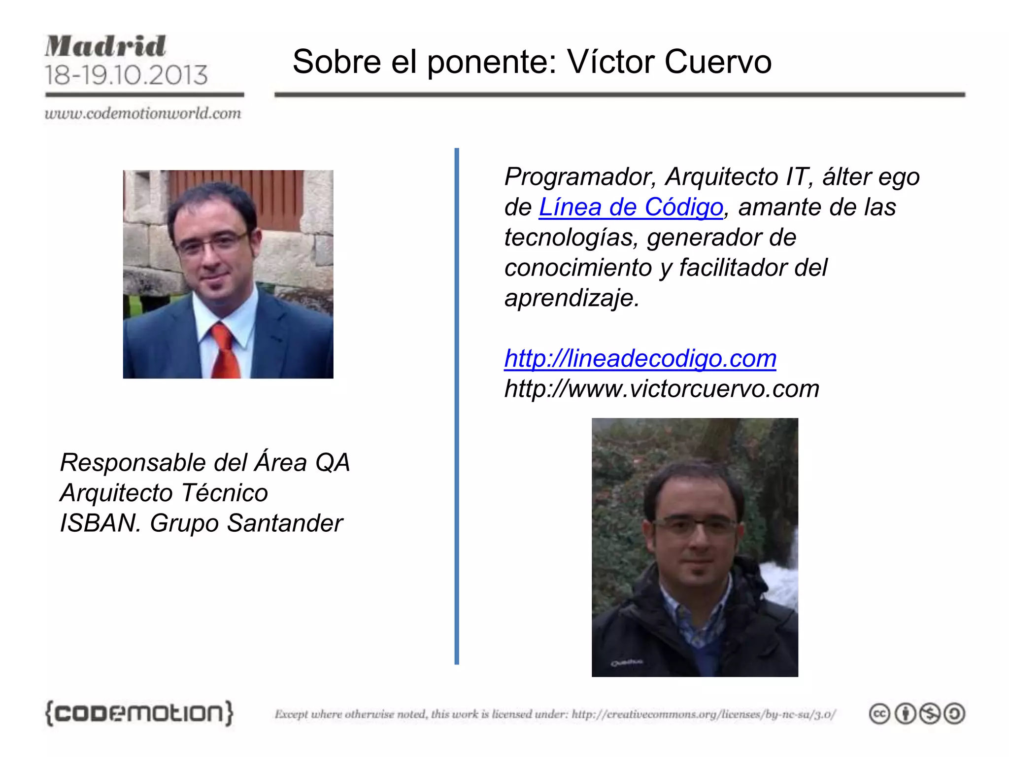 Sobre el ponente: Víctor Cuervo

Programador, Arquitecto IT, álter ego
de Línea de Código, amante de las
tecnologías, generador de
conocimiento y facilitador del
aprendizaje.
http://lineadecodigo.com
http://www.victorcuervo.com
Responsable del Área QA
Arquitecto Técnico
ISBAN. Grupo Santander

 