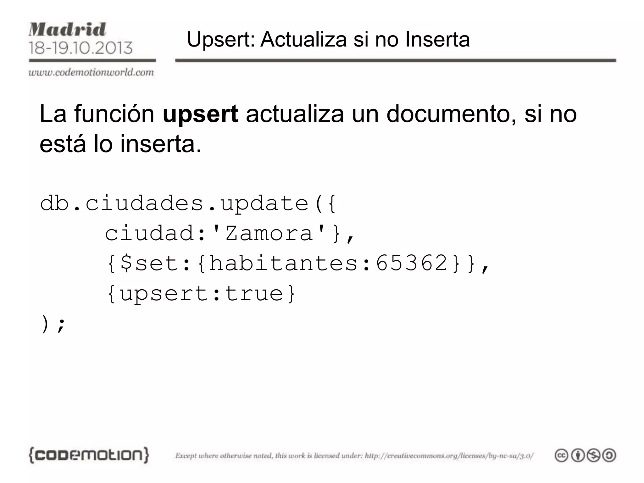 Upsert: Actualiza si no Inserta

La función upsert actualiza un documento, si no
está lo inserta.
db.ciudades.update({
ciudad:'Zamora'},
{$set:{habitantes:65362}},
{upsert:true}
);

 