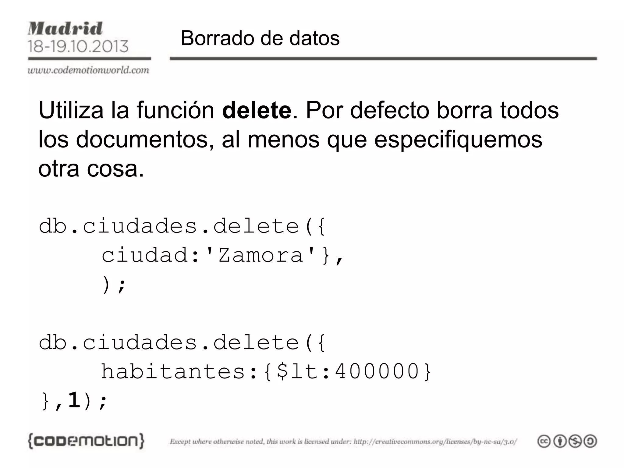 Borrado de datos

Utiliza la función delete. Por defecto borra todos
los documentos, al menos que especifiquemos
otra cosa.
db.ciudades.delete({
ciudad:'Zamora'},
);
db.ciudades.delete({
habitantes:{$lt:400000}
},1);

 