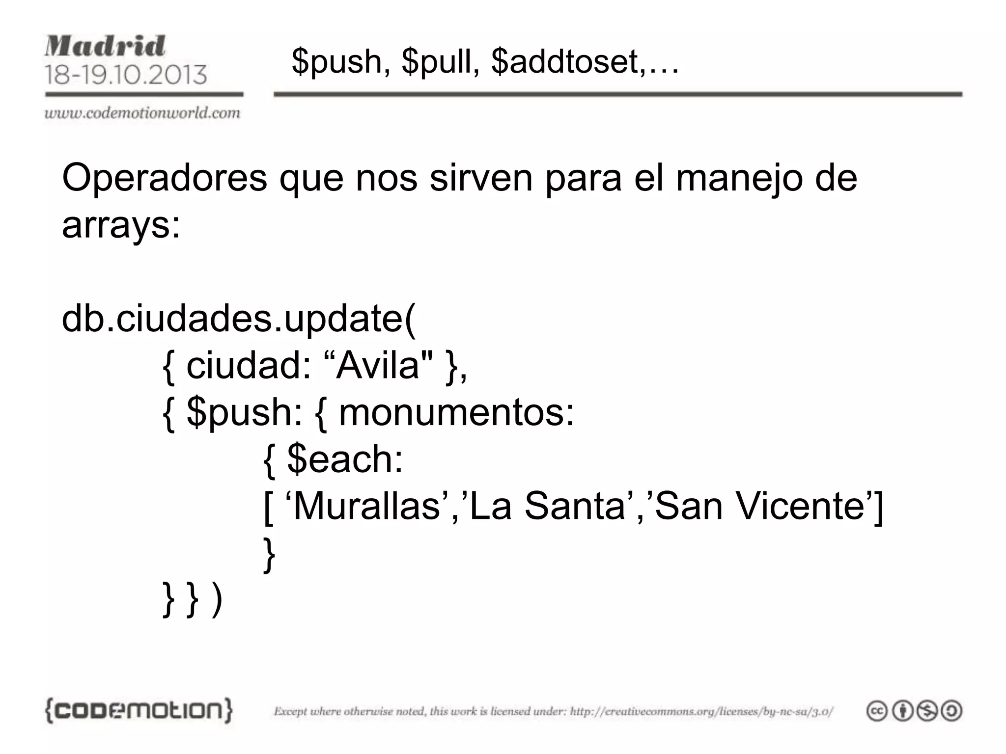 $push, $pull, $addtoset,…

Operadores que nos sirven para el manejo de
arrays:
db.ciudades.update(
{ ciudad: “Avila" },
{ $push: { monumentos:
{ $each:
[ ‘Murallas’,’La Santa’,’San Vicente’]
}
}})

 