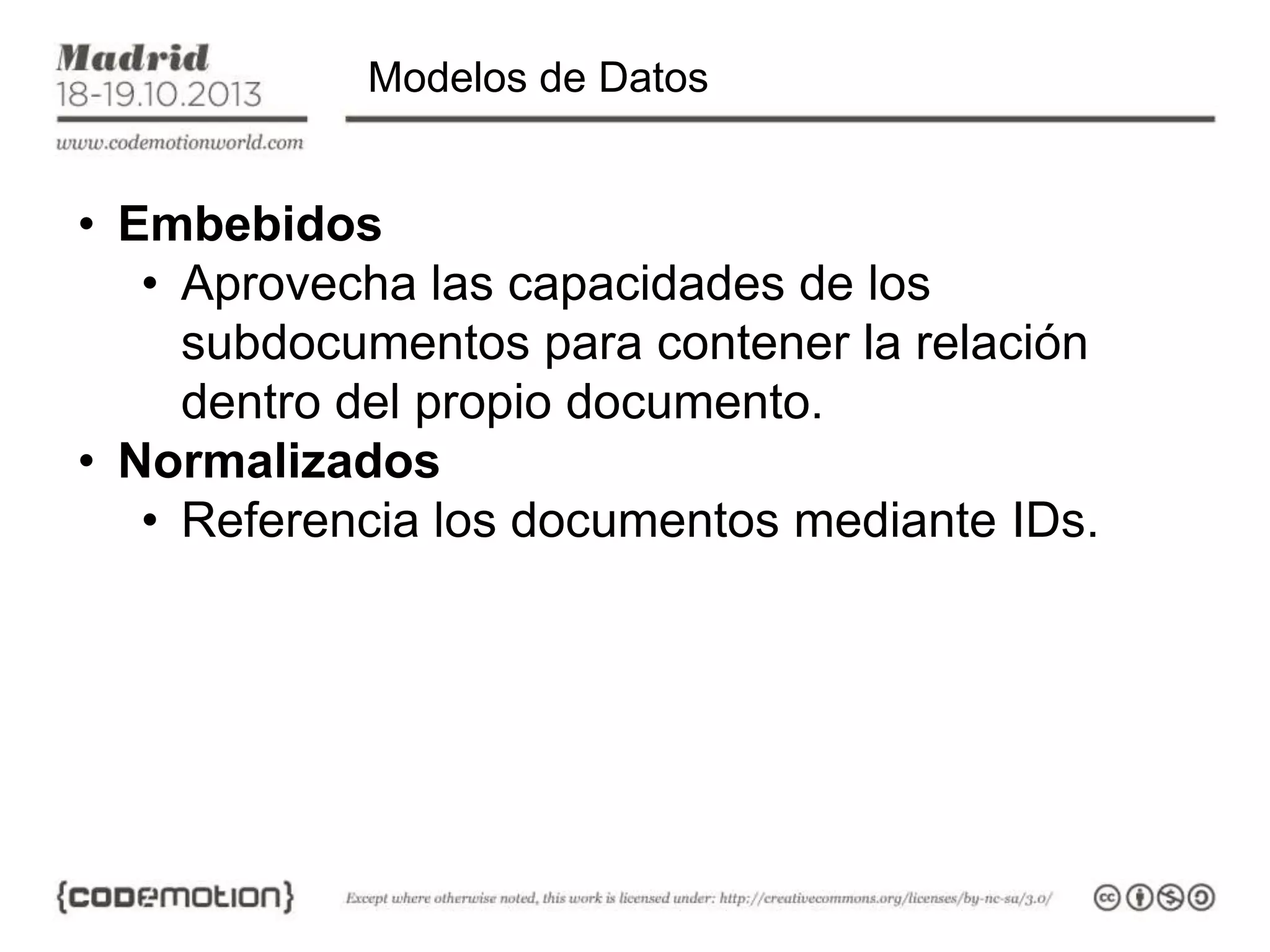 Modelos de Datos

• Embebidos
• Aprovecha las capacidades de los
subdocumentos para contener la relación
dentro del propio documento.
• Normalizados
• Referencia los documentos mediante IDs.

 