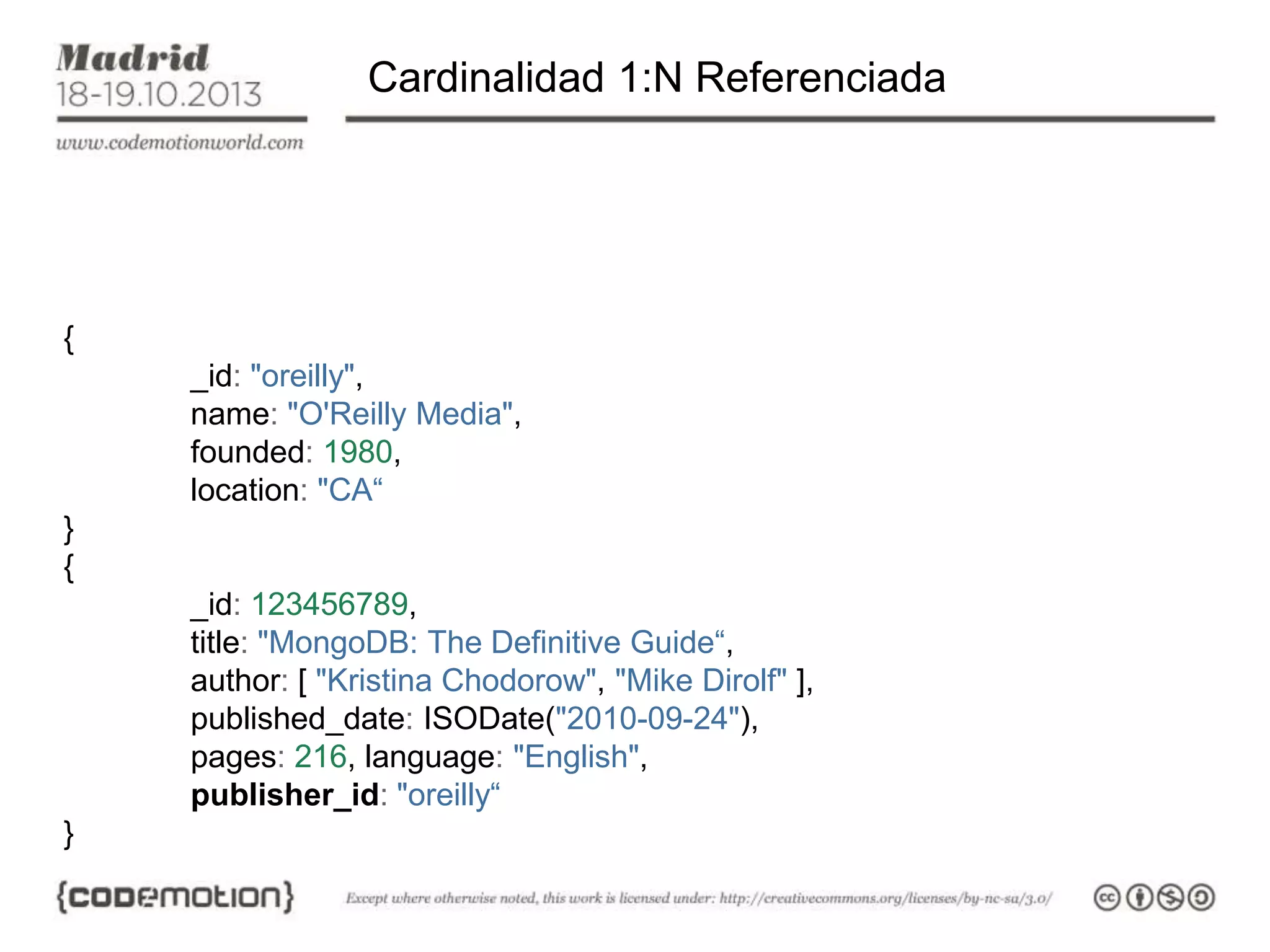Cardinalidad 1:N Referenciada

{
_id: "oreilly",
name: "O'Reilly Media",
founded: 1980,
location: "CA“
}
{
_id: 123456789,
title: "MongoDB: The Definitive Guide“,
author: [ "Kristina Chodorow", "Mike Dirolf" ],
published_date: ISODate("2010-09-24"),
pages: 216, language: "English",
publisher_id: "oreilly“
}

 