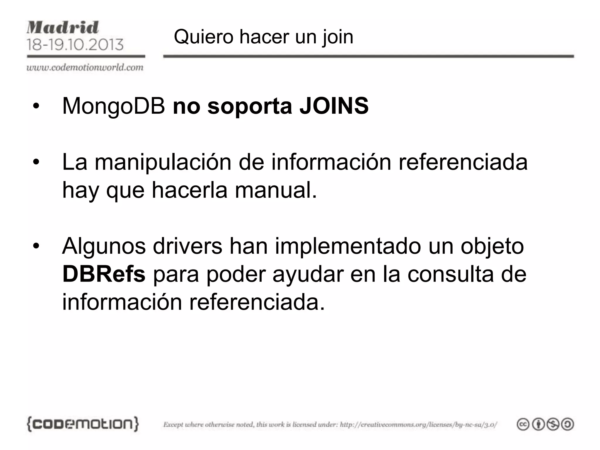 Quiero hacer un join

• MongoDB no soporta JOINS

• La manipulación de información referenciada
hay que hacerla manual.
• Algunos drivers han implementado un objeto
DBRefs para poder ayudar en la consulta de
información referenciada.

 