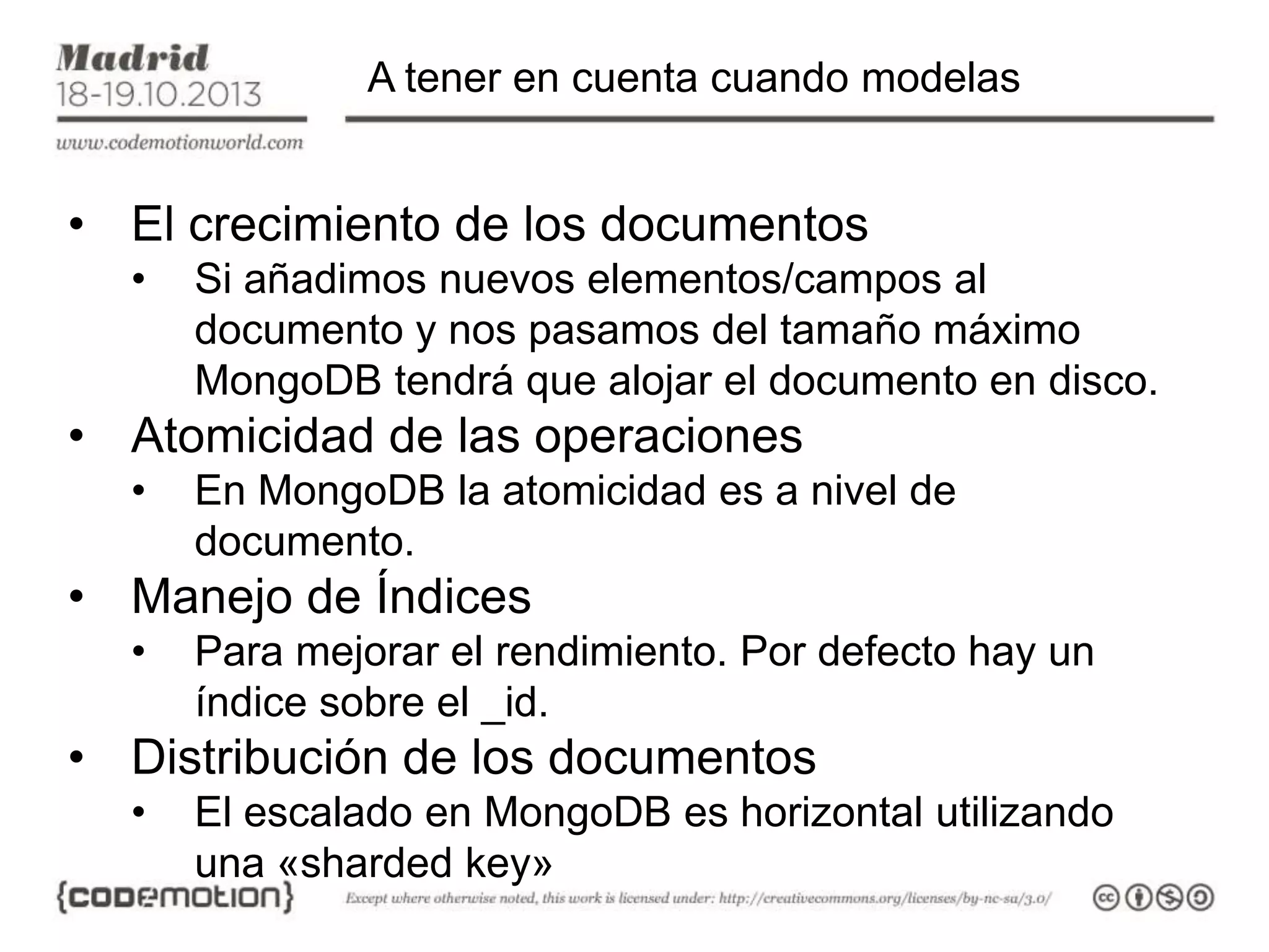 A tener en cuenta cuando modelas

• El crecimiento de los documentos
•

Si añadimos nuevos elementos/campos al
documento y nos pasamos del tamaño máximo
MongoDB tendrá que alojar el documento en disco.

• Atomicidad de las operaciones
•

En MongoDB la atomicidad es a nivel de
documento.

• Manejo de Índices
•

Para mejorar el rendimiento. Por defecto hay un
índice sobre el _id.

• Distribución de los documentos
•

El escalado en MongoDB es horizontal utilizando
una «sharded key»

 
