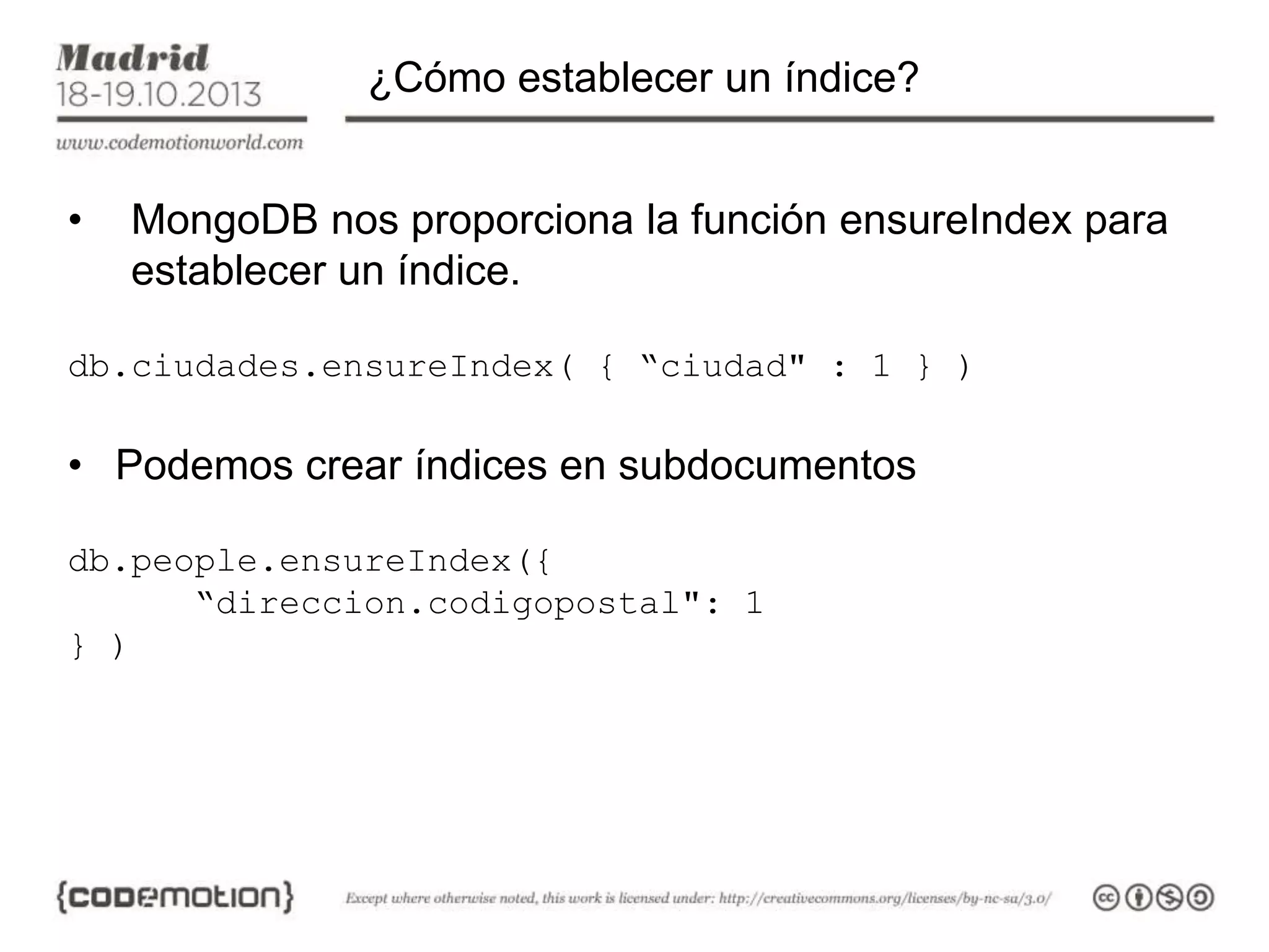 ¿Cómo establecer un índice?
•

MongoDB nos proporciona la función ensureIndex para
establecer un índice.

db.ciudades.ensureIndex( { “ciudad" : 1 } )

• Podemos crear índices en subdocumentos
db.people.ensureIndex({
“direccion.codigopostal": 1
} )

 