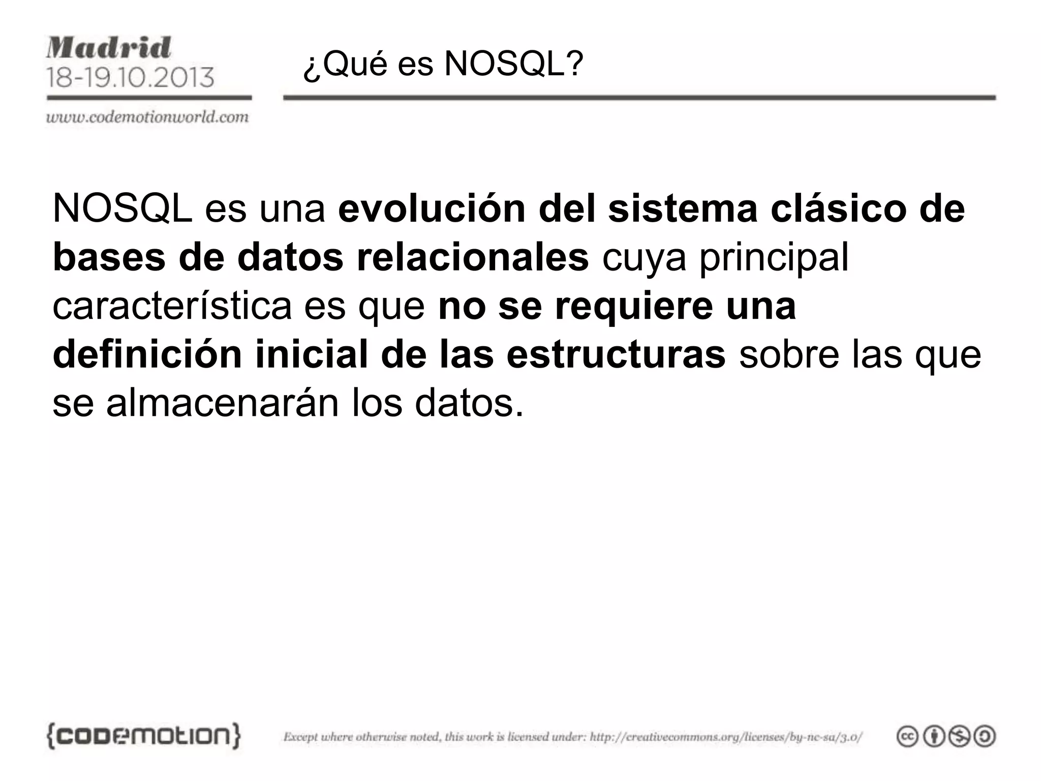 ¿Qué es NOSQL?

NOSQL es una evolución del sistema clásico de
bases de datos relacionales cuya principal
característica es que no se requiere una
definición inicial de las estructuras sobre las que
se almacenarán los datos.

 