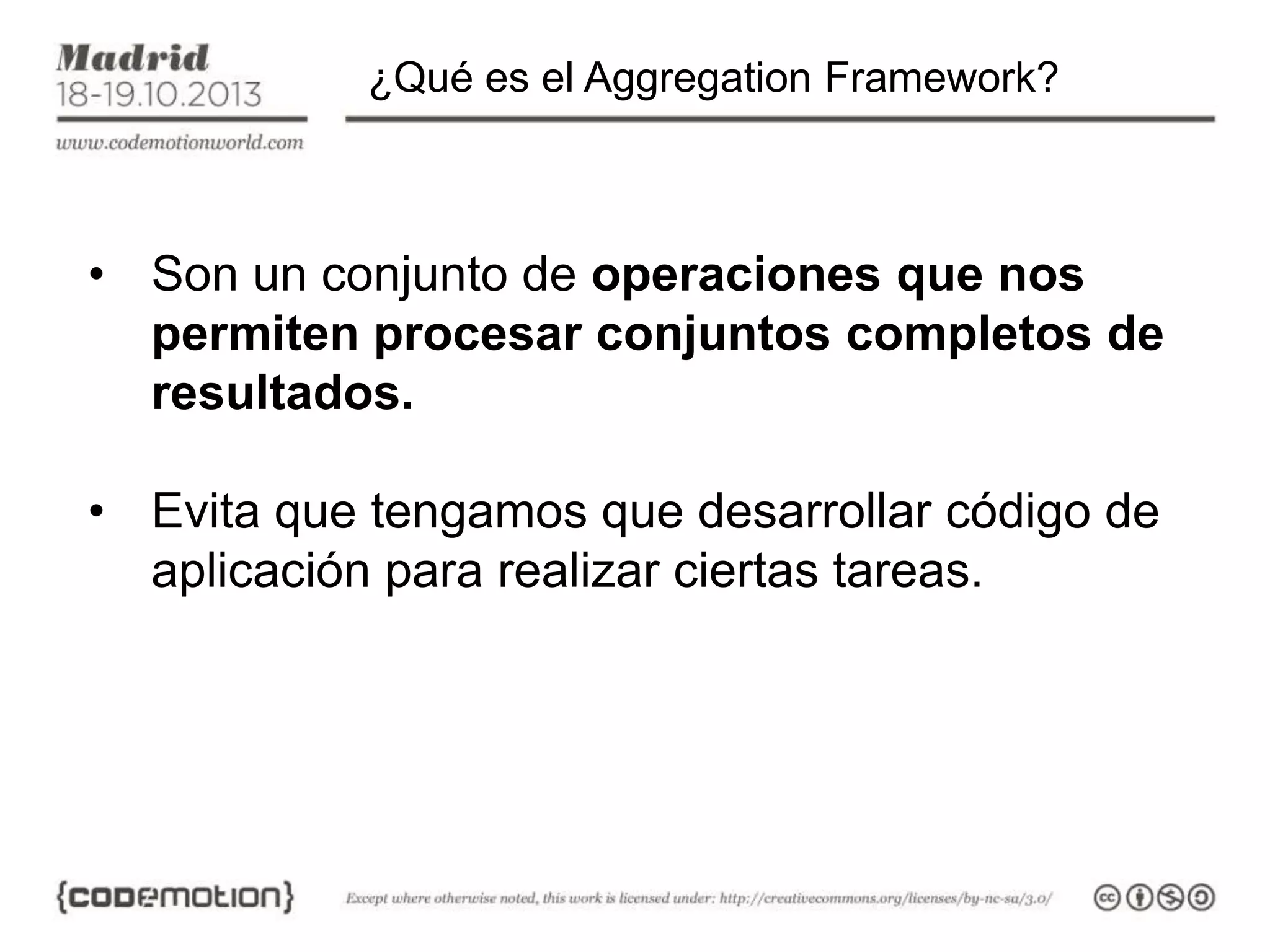 ¿Qué es el Aggregation Framework?

• Son un conjunto de operaciones que nos
permiten procesar conjuntos completos de
resultados.

• Evita que tengamos que desarrollar código de
aplicación para realizar ciertas tareas.

 