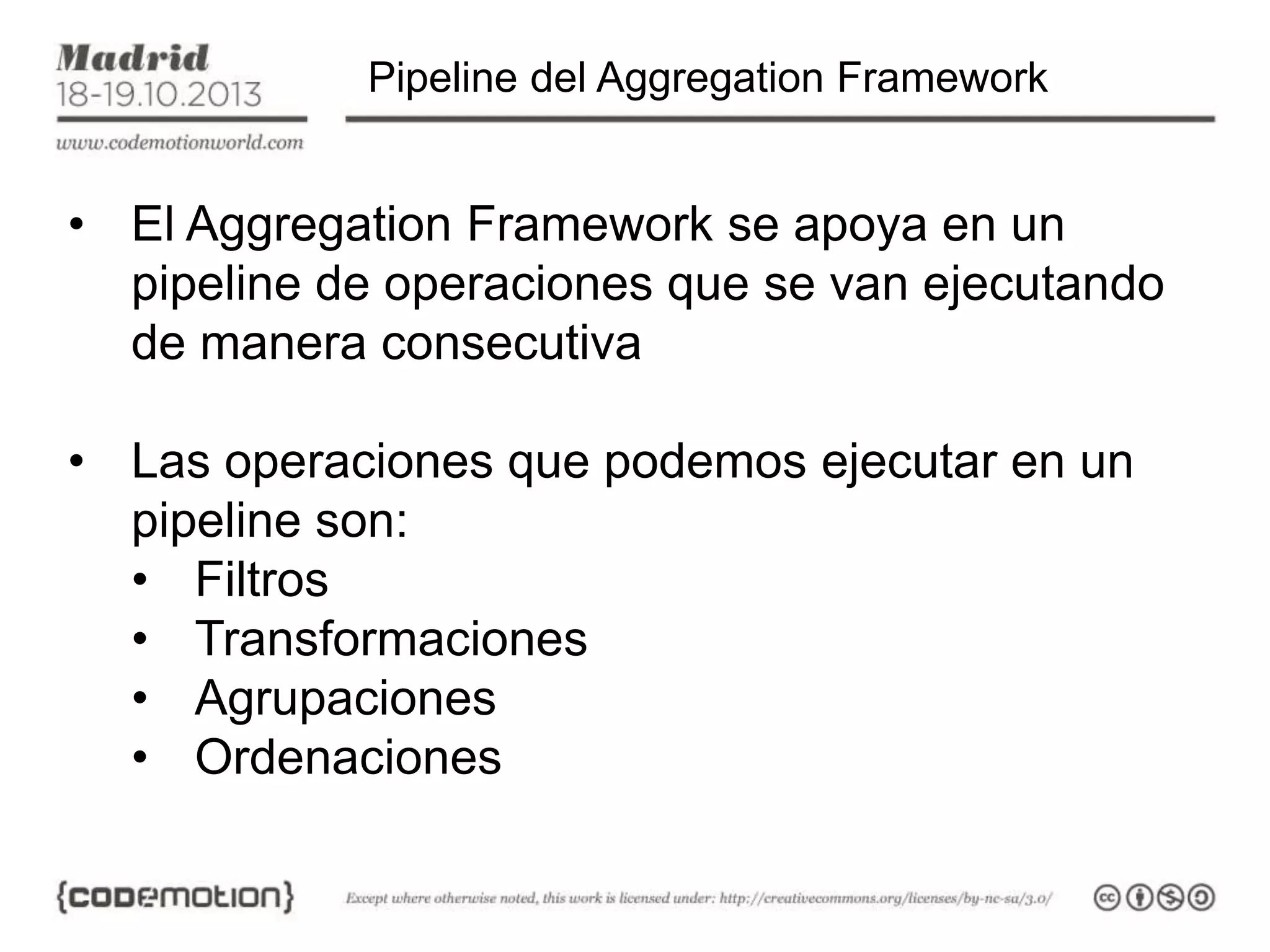 Pipeline del Aggregation Framework

• El Aggregation Framework se apoya en un
pipeline de operaciones que se van ejecutando
de manera consecutiva
• Las operaciones que podemos ejecutar en un
pipeline son:
• Filtros
• Transformaciones
• Agrupaciones
• Ordenaciones

 