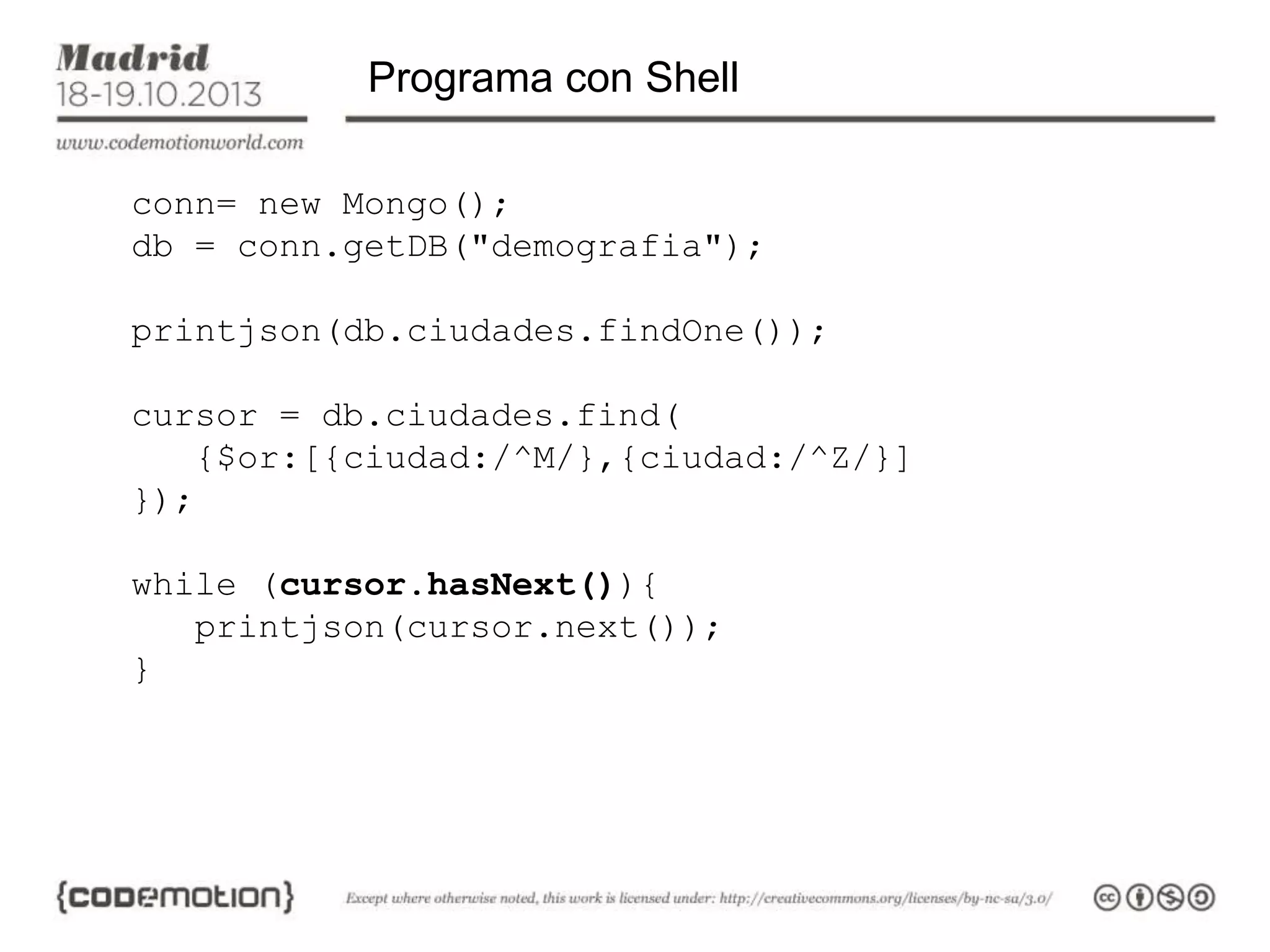 Programa con Shell
conn= new Mongo();
db = conn.getDB("demografia");
printjson(db.ciudades.findOne());

cursor = db.ciudades.find(
{$or:[{ciudad:/^M/},{ciudad:/^Z/}]
});
while (cursor.hasNext()){
printjson(cursor.next());
}

 