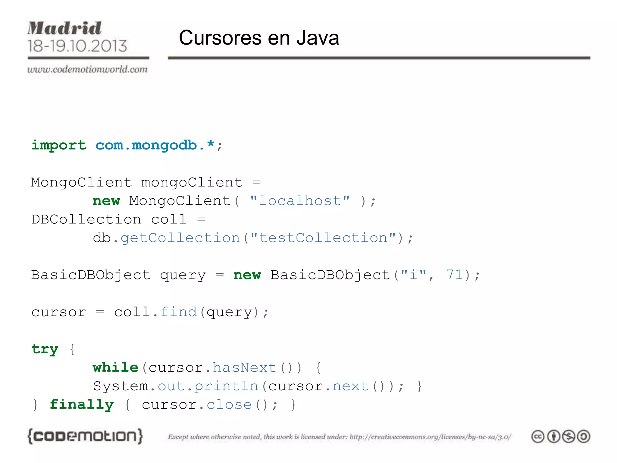 Cursores en Java

import com.mongodb.*;
MongoClient mongoClient =
new MongoClient( "localhost" );
DBCollection coll =
db.getCollection("testCollection");
BasicDBObject query = new BasicDBObject("i", 71);
cursor = coll.find(query);
try {

while(cursor.hasNext()) {
System.out.println(cursor.next()); }
} finally { cursor.close(); }

 