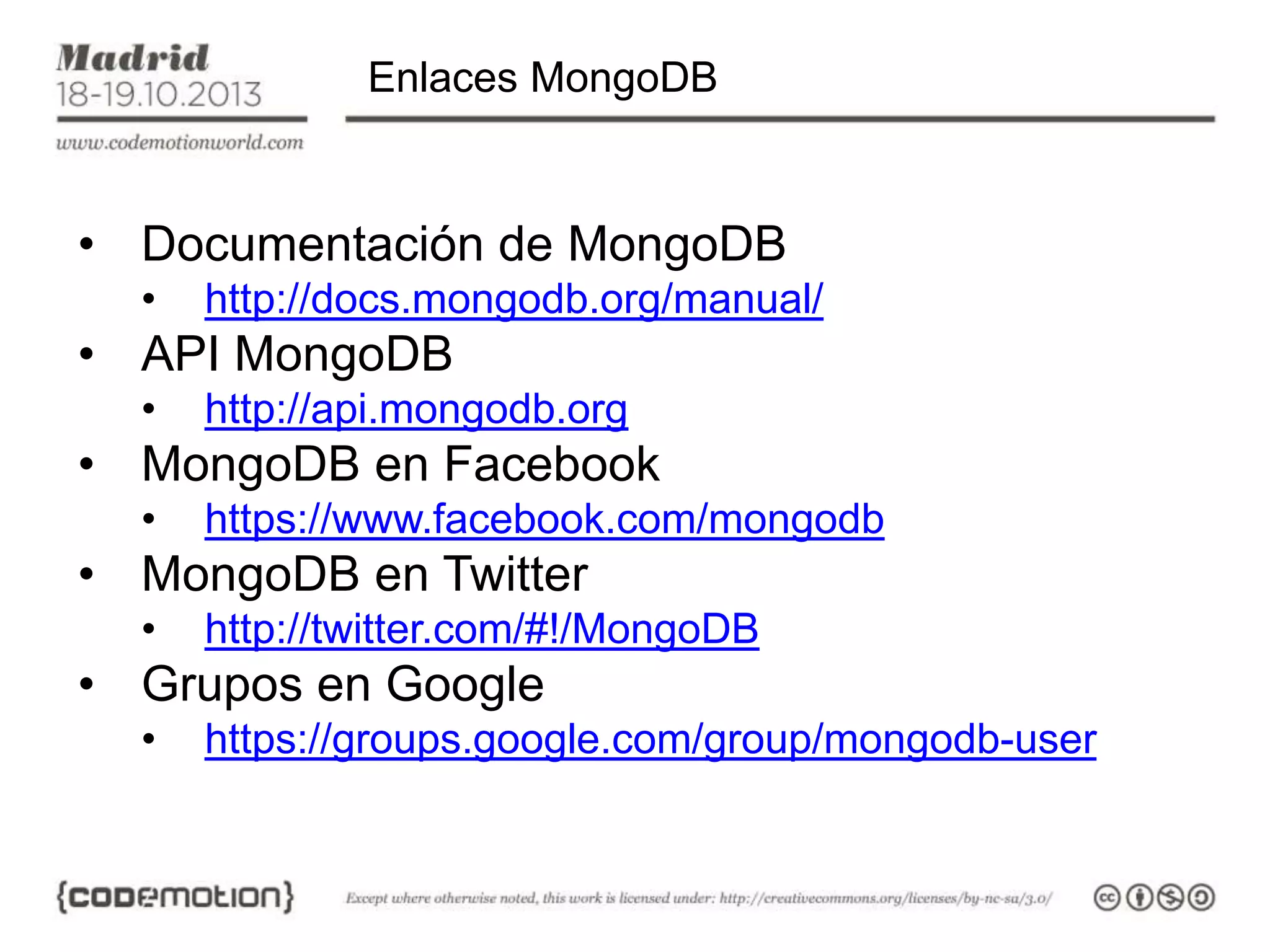 Enlaces MongoDB

• Documentación de MongoDB
•

http://docs.mongodb.org/manual/

• API MongoDB
•

http://api.mongodb.org

• MongoDB en Facebook
•

https://www.facebook.com/mongodb

• MongoDB en Twitter
•

http://twitter.com/#!/MongoDB

• Grupos en Google
•

https://groups.google.com/group/mongodb-user

 