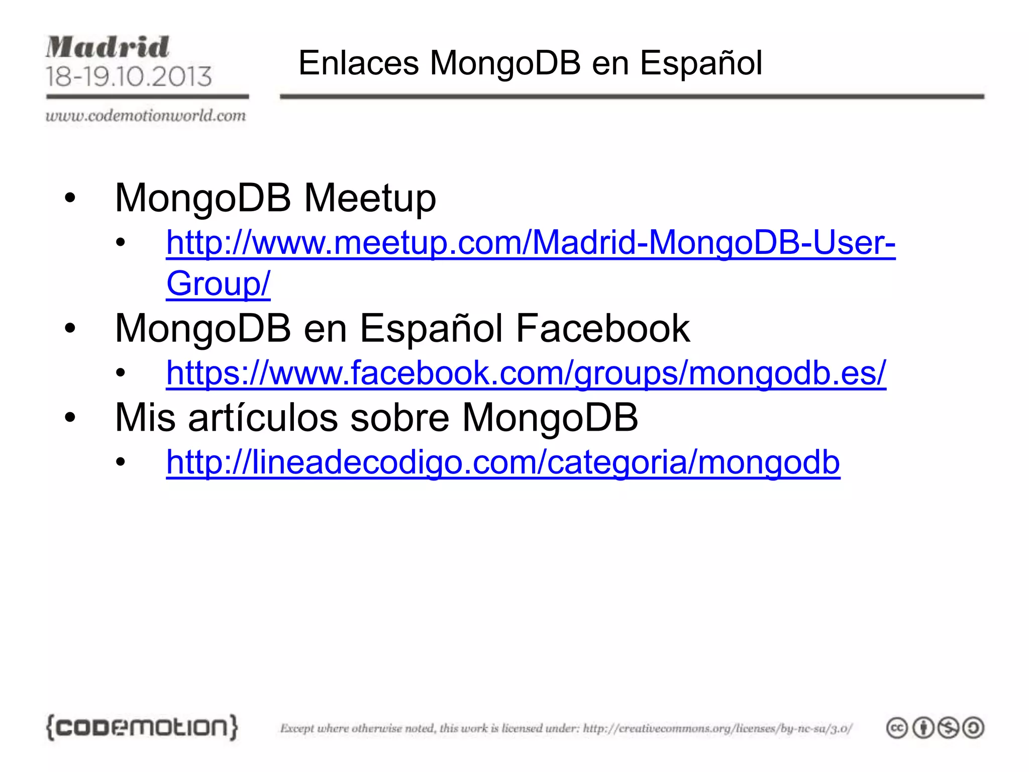 Enlaces MongoDB en Español

• MongoDB Meetup
•

http://www.meetup.com/Madrid-MongoDB-UserGroup/

• MongoDB en Español Facebook
•

https://www.facebook.com/groups/mongodb.es/

• Mis artículos sobre MongoDB
•

http://lineadecodigo.com/categoria/mongodb

 