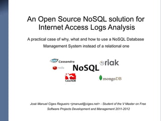 An Open Source NoSQL solution for
   Internet Access Logs Analysis
A practical case of why, what and how to use a NoSQL Database
          Management System instead of a relational one




 José Manuel Ciges Regueiro <jmanuel@ciges.net> - Student of the V Master on Free
            Software Projects Development and Management 2011-2012
 