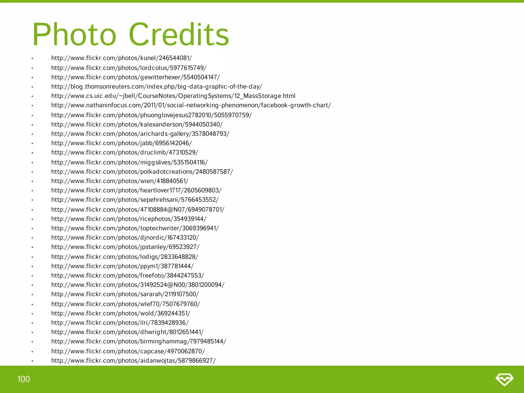 Photo Credits
      •   http://www.flickr.com/photos/kunel/246544081/
      •   http://www.flickr.com/photos/lordcolus/5977615749/
      •   http://www.flickr.com/photos/gewitterhexer/5540504147/
      •   http://blog.thomsonreuters.com/index.php/big -data-graphic-of-the-day/
      •   http://www.cs.uic.edu/~jbell/CourseNotes/OperatingSystems/12_MassStorage.html
      •   http://www.nathaninfocus.com/2011/01/social-networking-phenomenon/facebook-growth-chart/
      •   http://www.flickr.com/photos/phuonglovejesus2782010/5055970759/
      •   http://www.flickr.com/photos/kalexanderson/5944050340/
      •   http://www.flickr.com/photos/arichards-gallery/3578048793/
      •   http://www.flickr.com/photos/jabb/6956142046/
      •   http://www.flickr.com/photos/druclimb/47310529/
      •   http://www.flickr.com/photos/miggslives/5351504116/
      •   http://www.flickr.com/photos/polkadotcreations/2480587587/
      •   http://www.flickr.com/photos/wien/418840561/
      •   http://www.flickr.com/photos/heartlover1717/2605609803/
      •   http://www.flickr.com/photos/sepehrehsani/5766453552/
      •   http://www.flickr.com/photos/47108884@N07/6949078701/
      •   http://www.flickr.com/photos/ricephotos/354939144/
      •   http://www.flickr.com/photos/toptechwriter/3069396941/
      •   http://www.flickr.com/photos/djnordic/167433120/
      •   http://www.flickr.com/photos/jpstanley/69523927/
      •   http://www.flickr.com/photos/lodigs/2833648828/
      •   http://www.flickr.com/photos/ppym1/387781444/
      •   http://www.flickr.com/photos/freefoto/3844247553/
      •   http://www.flickr.com/photos/31492524@N00/3801200094/
      •   http://www.flickr.com/photos/sararah/2119107500/
      •   http://www.flickr.com/photos/wlef70/7507679760/
      •   http://www.flickr.com/photos/wold/369244351/
      •   http://www.flickr.com/photos/ilri/7839428936/
      •   http://www.flickr.com/photos/dhwright/8012651441/
      •   http://www.flickr.com/photos/birminghammag/7979485144/
      •   http://www.flickr.com/photos/capcase/4970062870/
      •   http://www.flickr.com/photos/aidanwojtas/5879866927/


100
 