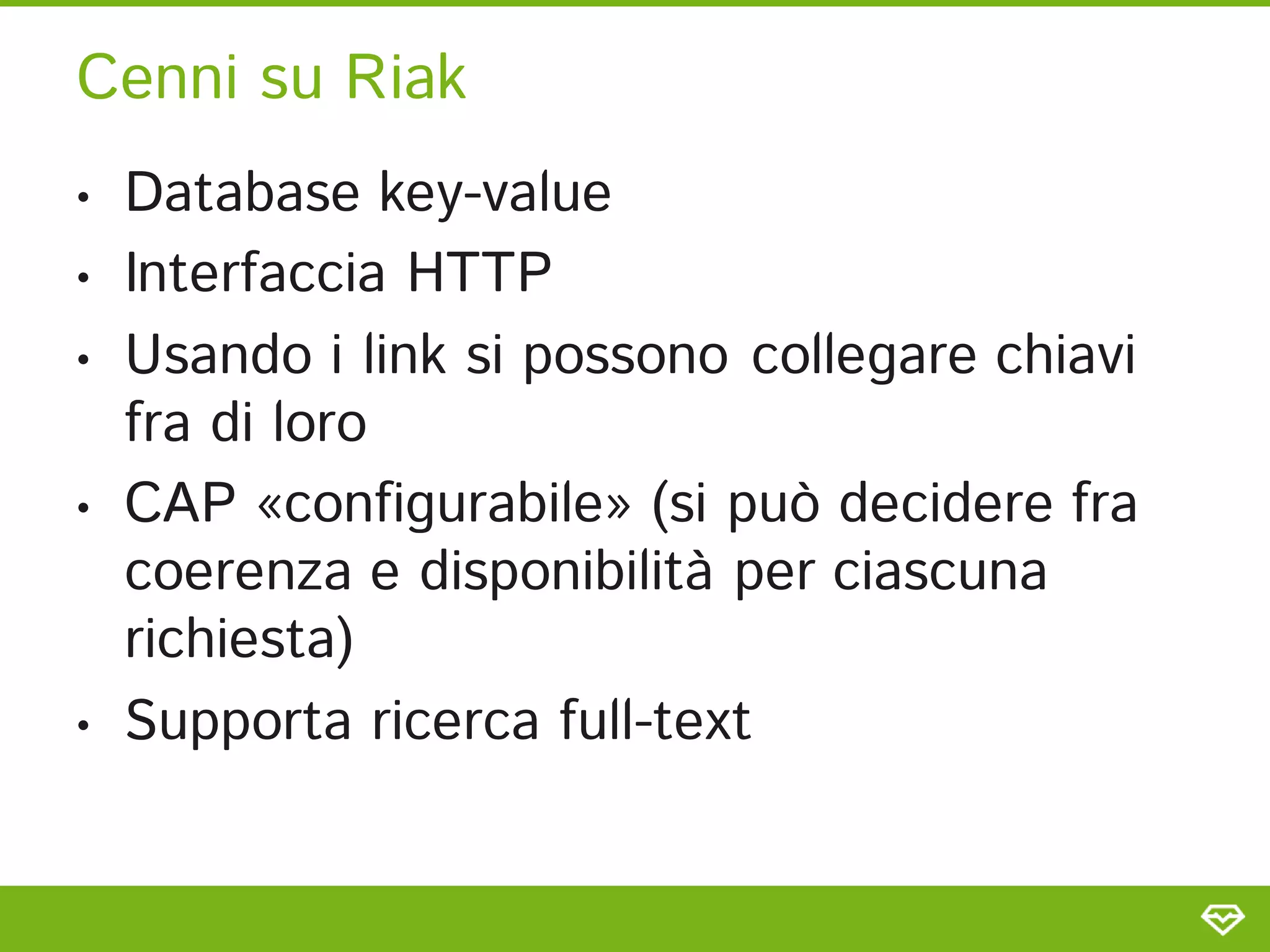Cenni su Riak
•   Database key-value
•   Interfaccia HTTP
•   Usando i link si possono collegare chiavi
    fra di loro
•   CAP «configurabile» (si può decidere fra
    coerenza e disponibilità per ciascuna
    richiesta)
•   Supporta ricerca full-text
 