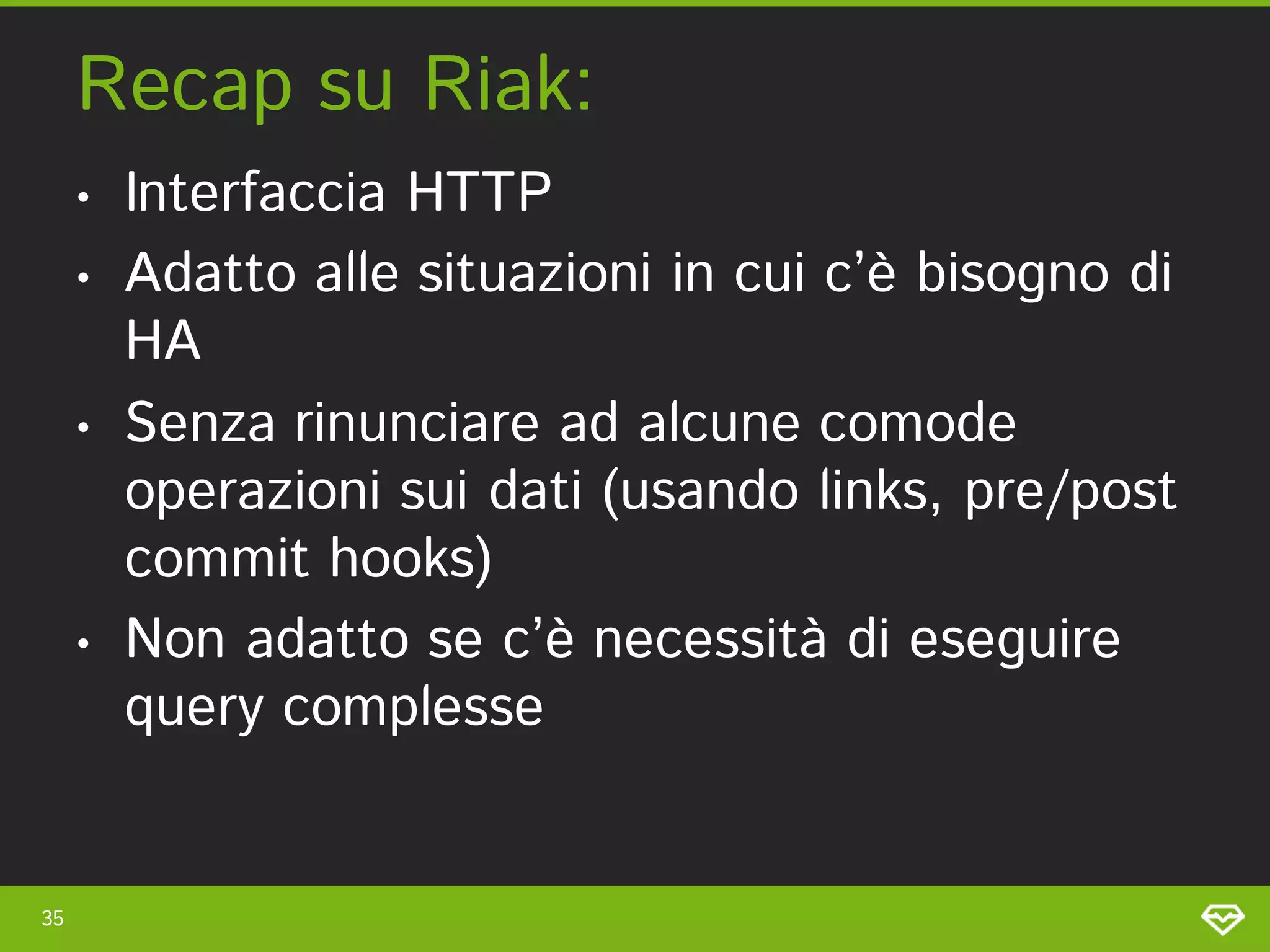 Recap su Riak:
     •   Interfaccia HTTP
     •   Adatto alle situazioni in cui c’è bisogno di
         HA
     •   Senza rinunciare ad alcune comode
         operazioni sui dati (usando links, pre/post
         commit hooks)
     •   Non adatto se c’è necessità di eseguire
         query complesse


35
 