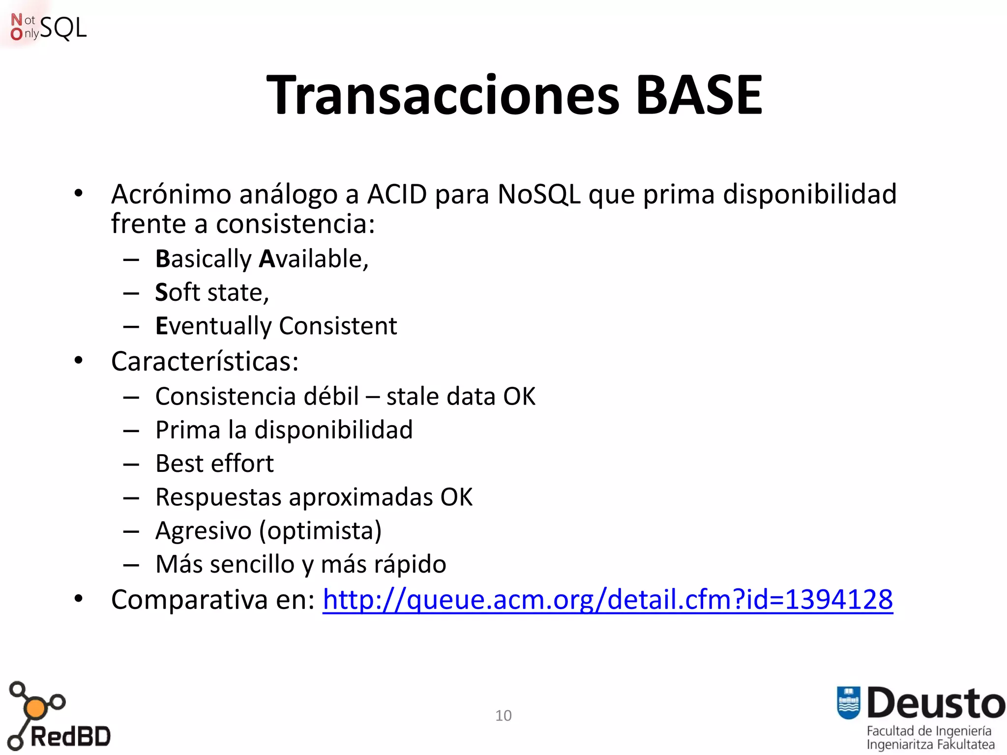 Transacciones BASE
• Acrónimo análogo a ACID para NoSQL que prima disponibilidad
  frente a consistencia:
    – Basically Available,
    – Soft state,
    – Eventually Consistent
• Características:
    –   Consistencia débil – stale data OK
    –   Prima la disponibilidad
    –   Best effort
    –   Respuestas aproximadas OK
    –   Agresivo (optimista)
    –   Más sencillo y más rápido
• Comparativa en: http://queue.acm.org/detail.cfm?id=1394128


                                      10
 
