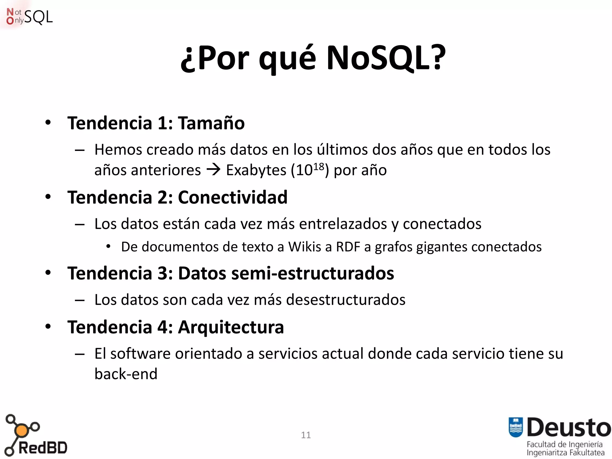 ¿Por qué NoSQL?
• Tendencia 1: Tamaño
   – Hemos creado más datos en los últimos dos años que en todos los
     años anteriores  Exabytes (1018) por año
• Tendencia 2: Conectividad
   – Los datos están cada vez más entrelazados y conectados
       • De documentos de texto a Wikis a RDF a grafos gigantes conectados
• Tendencia 3: Datos semi-estructurados
   – Los datos son cada vez más desestructurados
• Tendencia 4: Arquitectura
   – El software orientado a servicios actual donde cada servicio tiene su
     back-end


                                    11
 