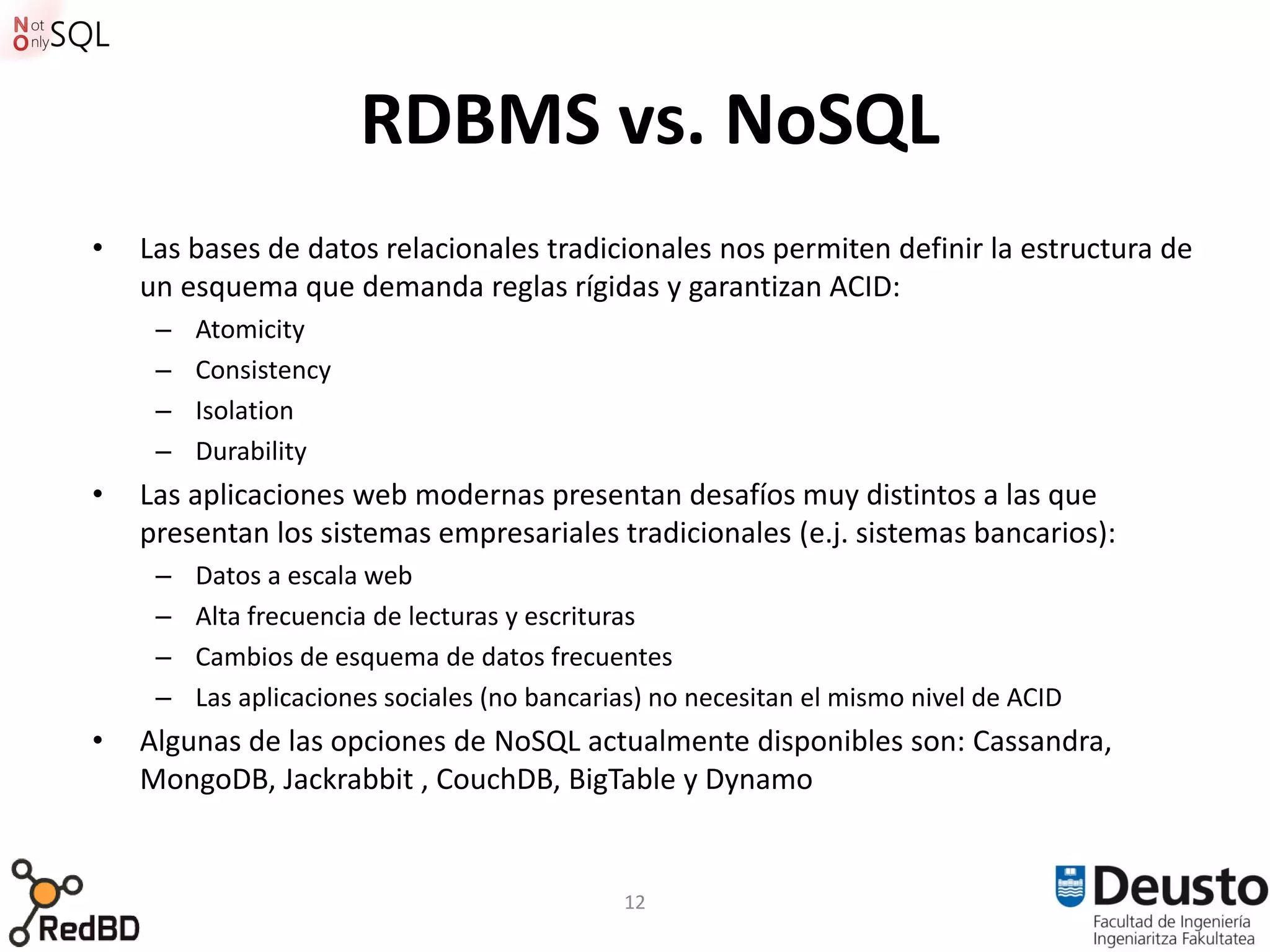 RDBMS vs. NoSQL
•   Las bases de datos relacionales tradicionales nos permiten definir la estructura de
    un esquema que demanda reglas rígidas y garantizan ACID:
     –   Atomicity
     –   Consistency
     –   Isolation
     –   Durability
•   Las aplicaciones web modernas presentan desafíos muy distintos a las que
    presentan los sistemas empresariales tradicionales (e.j. sistemas bancarios):
     –   Datos a escala web
     –   Alta frecuencia de lecturas y escrituras
     –   Cambios de esquema de datos frecuentes
     –   Las aplicaciones sociales (no bancarias) no necesitan el mismo nivel de ACID
•   Algunas de las opciones de NoSQL actualmente disponibles son: Cassandra,
    MongoDB, Jackrabbit , CouchDB, BigTable y Dynamo


                                              12
 