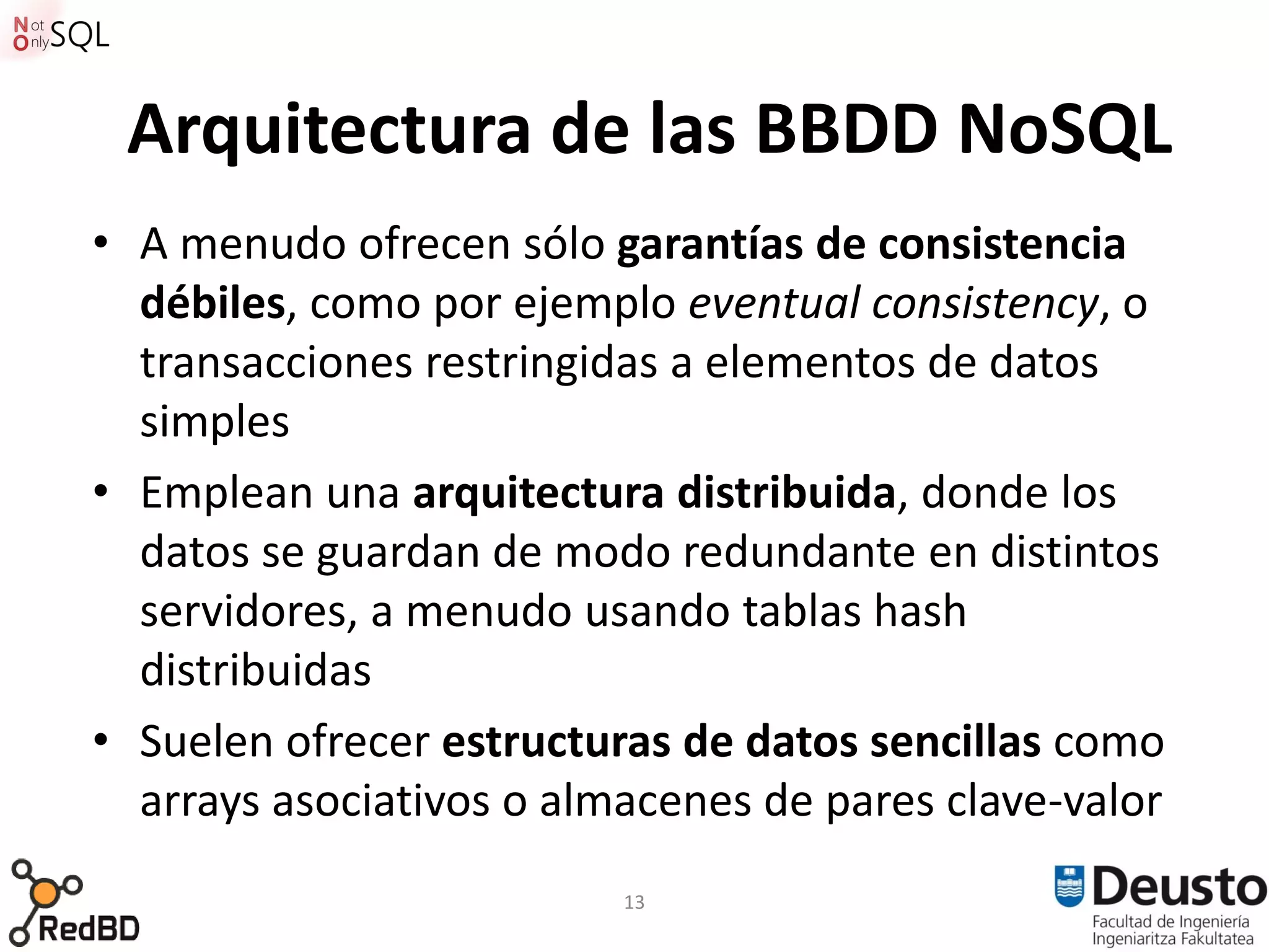 Arquitectura de las BBDD NoSQL
• A menudo ofrecen sólo garantías de consistencia
  débiles, como por ejemplo eventual consistency, o
  transacciones restringidas a elementos de datos
  simples
• Emplean una arquitectura distribuida, donde los
  datos se guardan de modo redundante en distintos
  servidores, a menudo usando tablas hash
  distribuidas
• Suelen ofrecer estructuras de datos sencillas como
  arrays asociativos o almacenes de pares clave-valor
                          13
 
