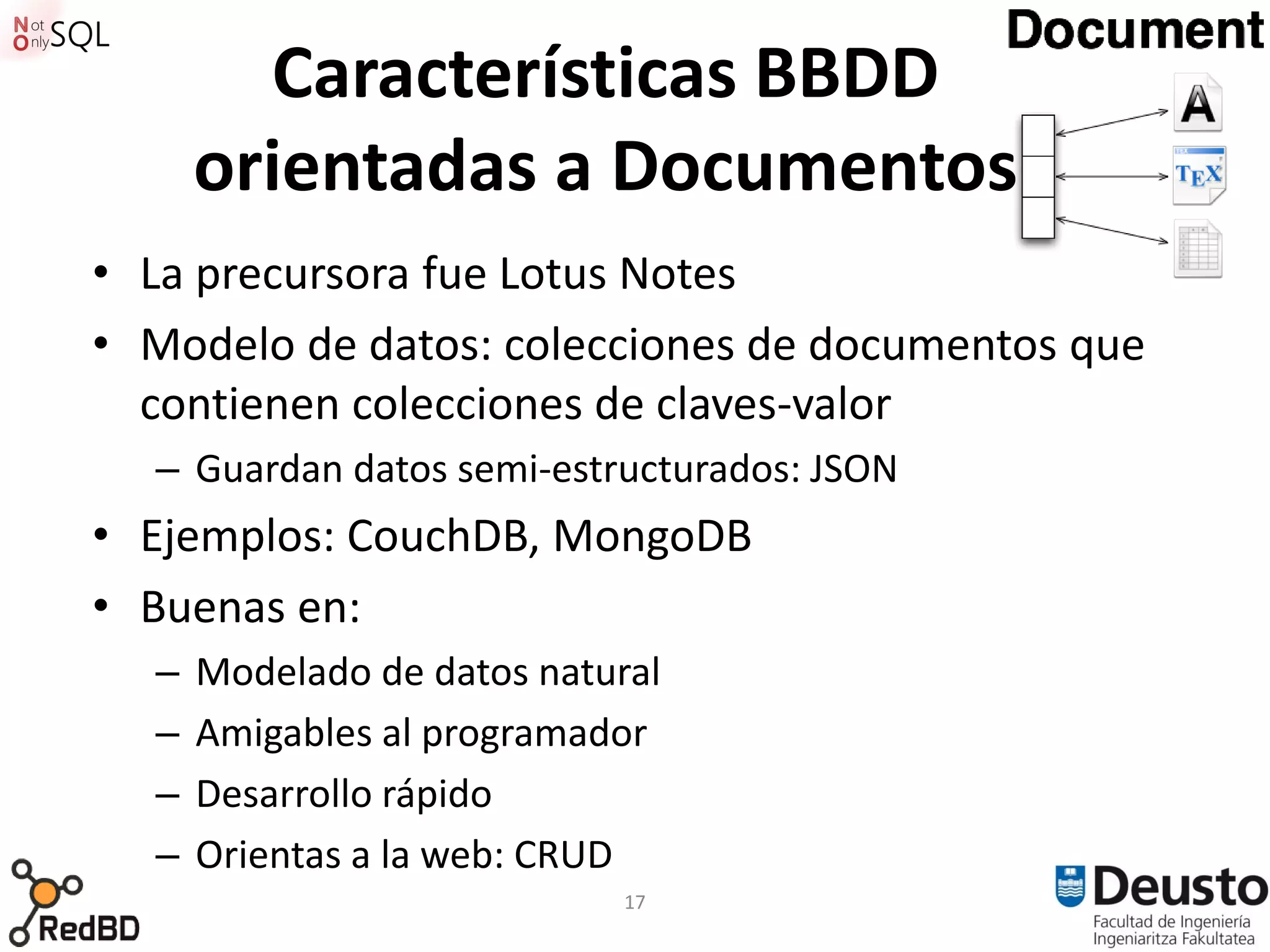 Características BBDD
      orientadas a Documentos
• La precursora fue Lotus Notes
• Modelo de datos: colecciones de documentos que
  contienen colecciones de claves-valor
  – Guardan datos semi-estructurados: JSON
• Ejemplos: CouchDB, MongoDB
• Buenas en:
  –   Modelado de datos natural
  –   Amigables al programador
  –   Desarrollo rápido
  –   Orientas a la web: CRUD
                             17
 