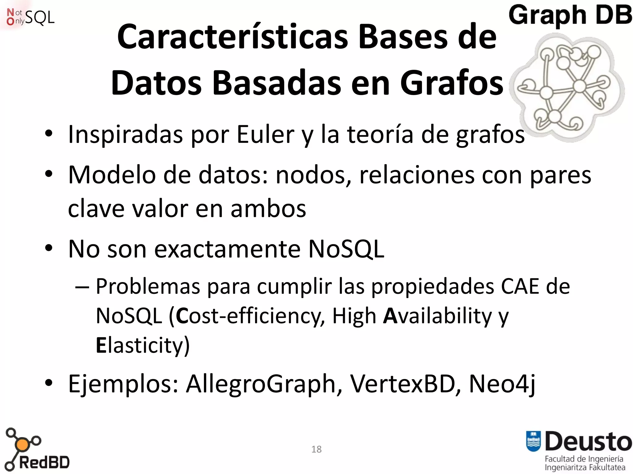 Características Bases de
     Datos Basadas en Grafos
• Inspiradas por Euler y la teoría de grafos
• Modelo de datos: nodos, relaciones con pares
  clave valor en ambos
• No son exactamente NoSQL
  – Problemas para cumplir las propiedades CAE de
    NoSQL (Cost-efficiency, High Availability y
    Elasticity)
• Ejemplos: AllegroGraph, VertexBD, Neo4j

                        18
 