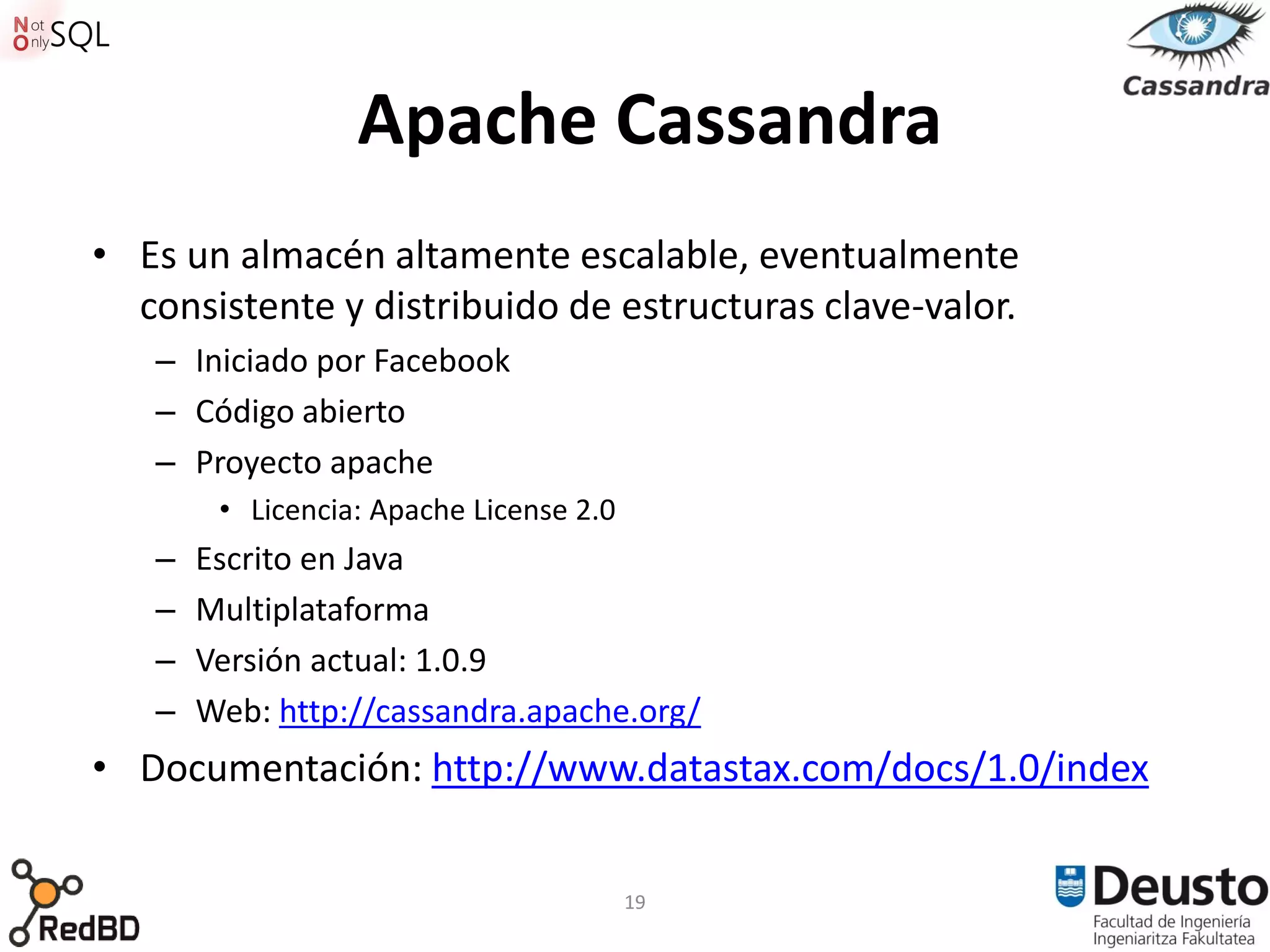 Apache Cassandra
• Es un almacén altamente escalable, eventualmente
  consistente y distribuido de estructuras clave-valor.
   – Iniciado por Facebook
   – Código abierto
   – Proyecto apache
        • Licencia: Apache License 2.0
   –   Escrito en Java
   –   Multiplataforma
   –   Versión actual: 1.0.9
   –   Web: http://cassandra.apache.org/
• Documentación: http://www.datastax.com/docs/1.0/index


                                         19
 