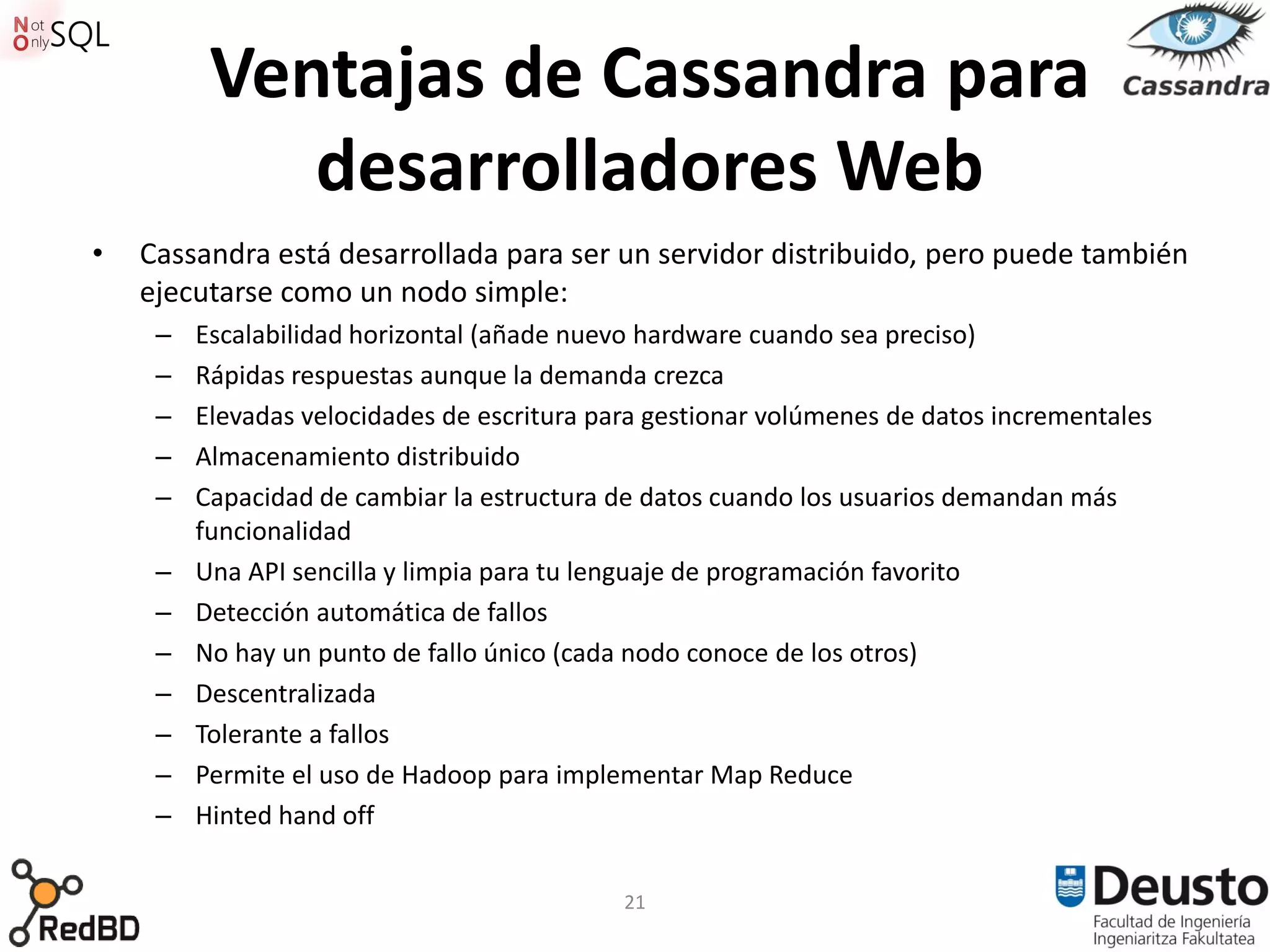 Ventajas de Cassandra para
             desarrolladores Web
•   Cassandra está desarrollada para ser un servidor distribuido, pero puede también
    ejecutarse como un nodo simple:
     –   Escalabilidad horizontal (añade nuevo hardware cuando sea preciso)
     –   Rápidas respuestas aunque la demanda crezca
     –   Elevadas velocidades de escritura para gestionar volúmenes de datos incrementales
     –   Almacenamiento distribuido
     –   Capacidad de cambiar la estructura de datos cuando los usuarios demandan más
         funcionalidad
     –   Una API sencilla y limpia para tu lenguaje de programación favorito
     –   Detección automática de fallos
     –   No hay un punto de fallo único (cada nodo conoce de los otros)
     –   Descentralizada
     –   Tolerante a fallos
     –   Permite el uso de Hadoop para implementar Map Reduce
     –   Hinted hand off


                                             21
 