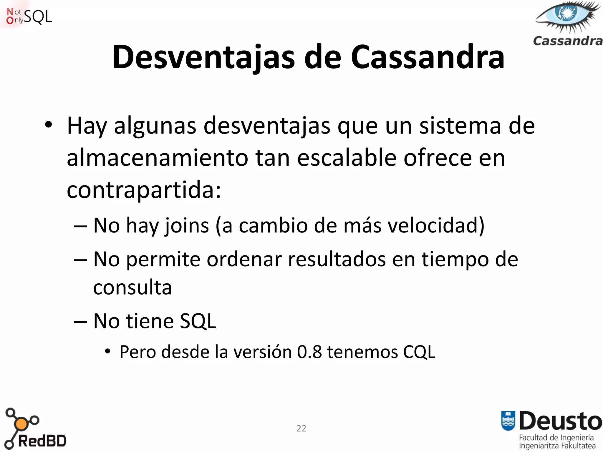 Desventajas de Cassandra
• Hay algunas desventajas que un sistema de
  almacenamiento tan escalable ofrece en
  contrapartida:
  – No hay joins (a cambio de más velocidad)
  – No permite ordenar resultados en tiempo de
    consulta
  – No tiene SQL
     • Pero desde la versión 0.8 tenemos CQL


                           22
 
