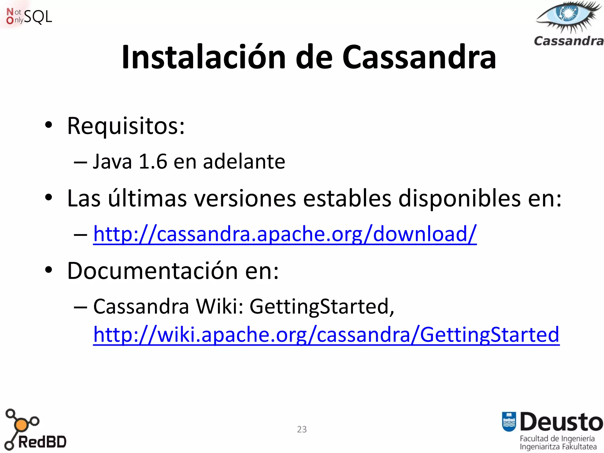 Instalación de Cassandra
• Requisitos:
  – Java 1.6 en adelante
• Las últimas versiones estables disponibles en:
  – http://cassandra.apache.org/download/
• Documentación en:
  – Cassandra Wiki: GettingStarted,
    http://wiki.apache.org/cassandra/GettingStarted


                           23
 