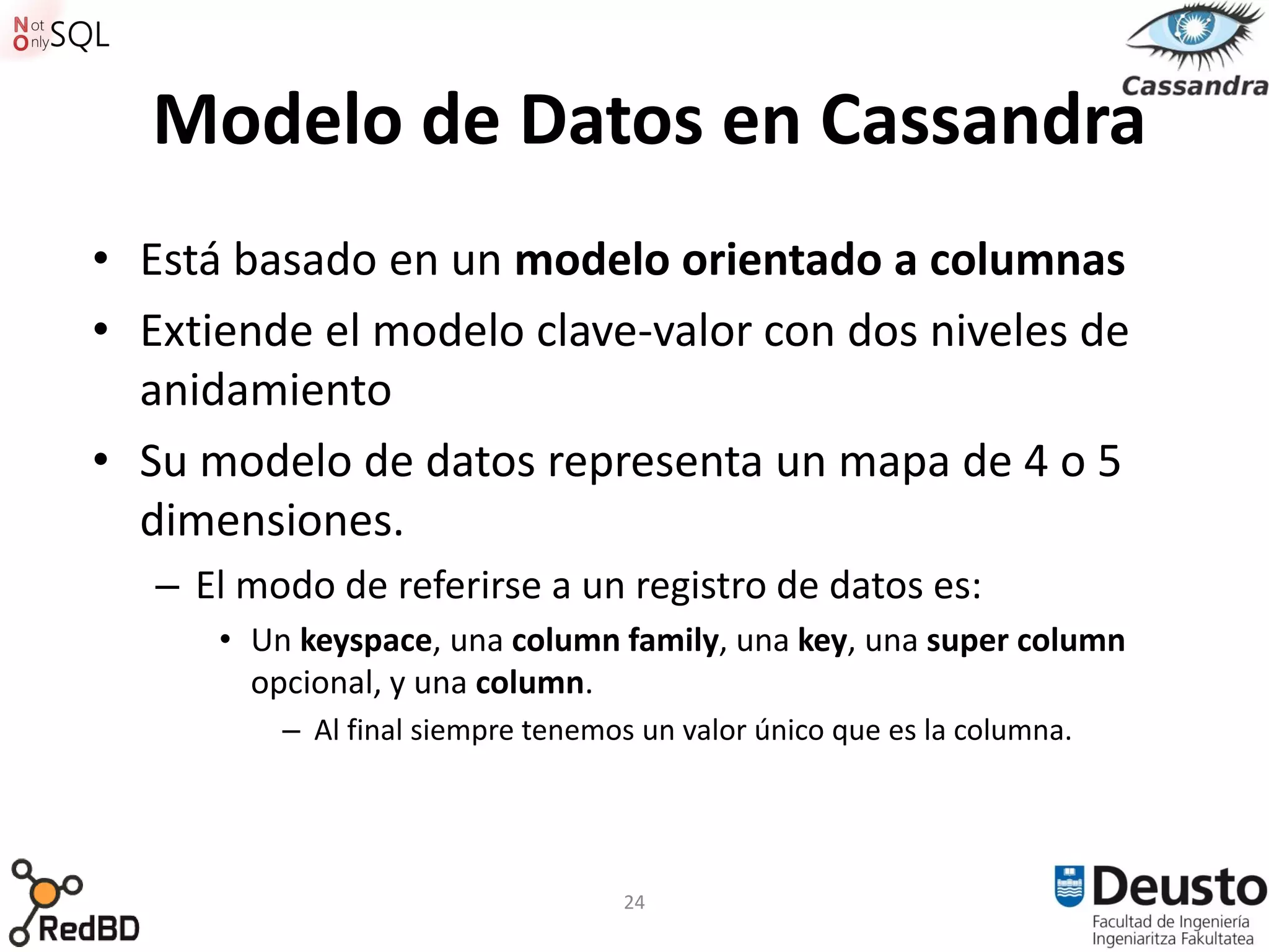 Modelo de Datos en Cassandra
• Está basado en un modelo orientado a columnas
• Extiende el modelo clave-valor con dos niveles de
  anidamiento
• Su modelo de datos representa un mapa de 4 o 5
  dimensiones.
   – El modo de referirse a un registro de datos es:
      • Un keyspace, una column family, una key, una super column
        opcional, y una column.
          – Al final siempre tenemos un valor único que es la columna.




                                   24
 