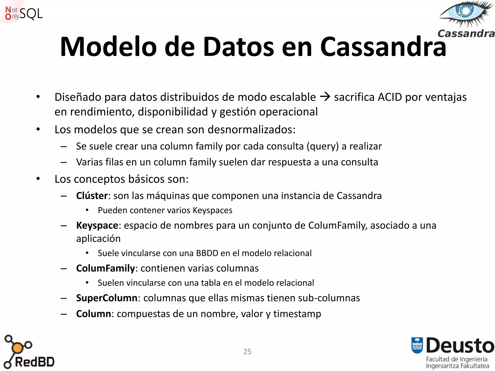 Modelo de Datos en Cassandra
•   Diseñado para datos distribuidos de modo escalable  sacrifica ACID por ventajas
    en rendimiento, disponibilidad y gestión operacional
•   Los modelos que se crean son desnormalizados:
     – Se suele crear una column family por cada consulta (query) a realizar
     – Varias filas en un column family suelen dar respuesta a una consulta
•   Los conceptos básicos son:
     – Clúster: son las máquinas que componen una instancia de Cassandra
          • Pueden contener varios Keyspaces
     – Keyspace: espacio de nombres para un conjunto de ColumFamily, asociado a una
       aplicación
          • Suele vincularse con una BBDD en el modelo relacional
     – ColumFamily: contienen varias columnas
          • Suelen vincularse con una tabla en el modelo relacional
     – SuperColumn: columnas que ellas mismas tienen sub-columnas
     – Column: compuestas de un nombre, valor y timestamp


                                                 25
 