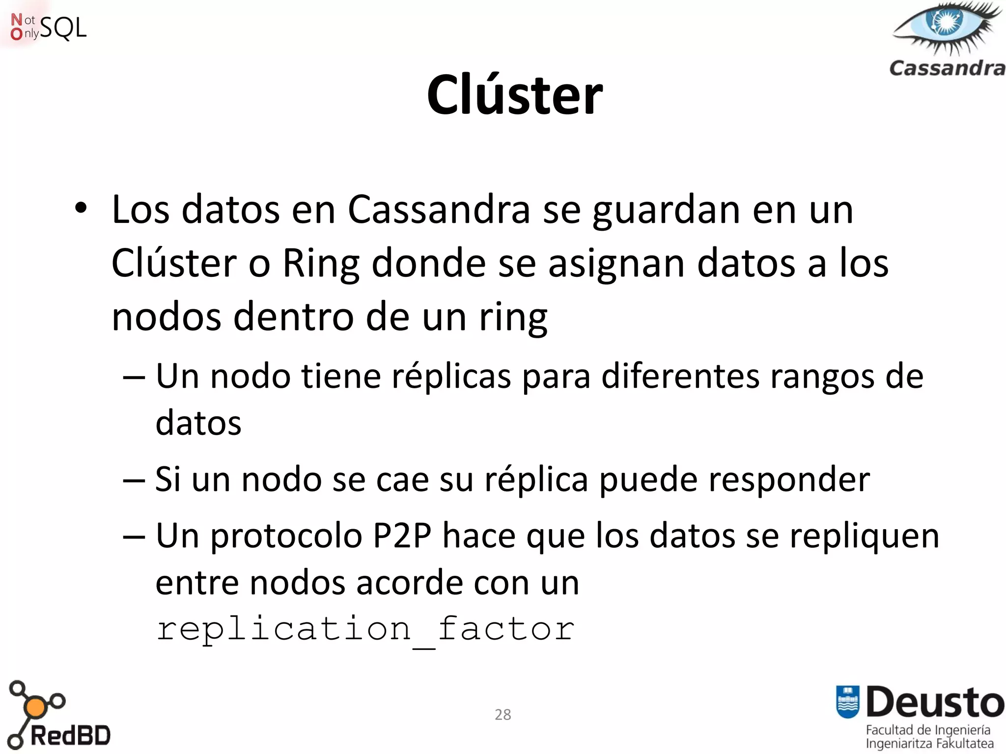 Clúster
• Los datos en Cassandra se guardan en un
  Clúster o Ring donde se asignan datos a los
  nodos dentro de un ring
  – Un nodo tiene réplicas para diferentes rangos de
    datos
  – Si un nodo se cae su réplica puede responder
  – Un protocolo P2P hace que los datos se repliquen
    entre nodos acorde con un
    replication_factor

                        28
 