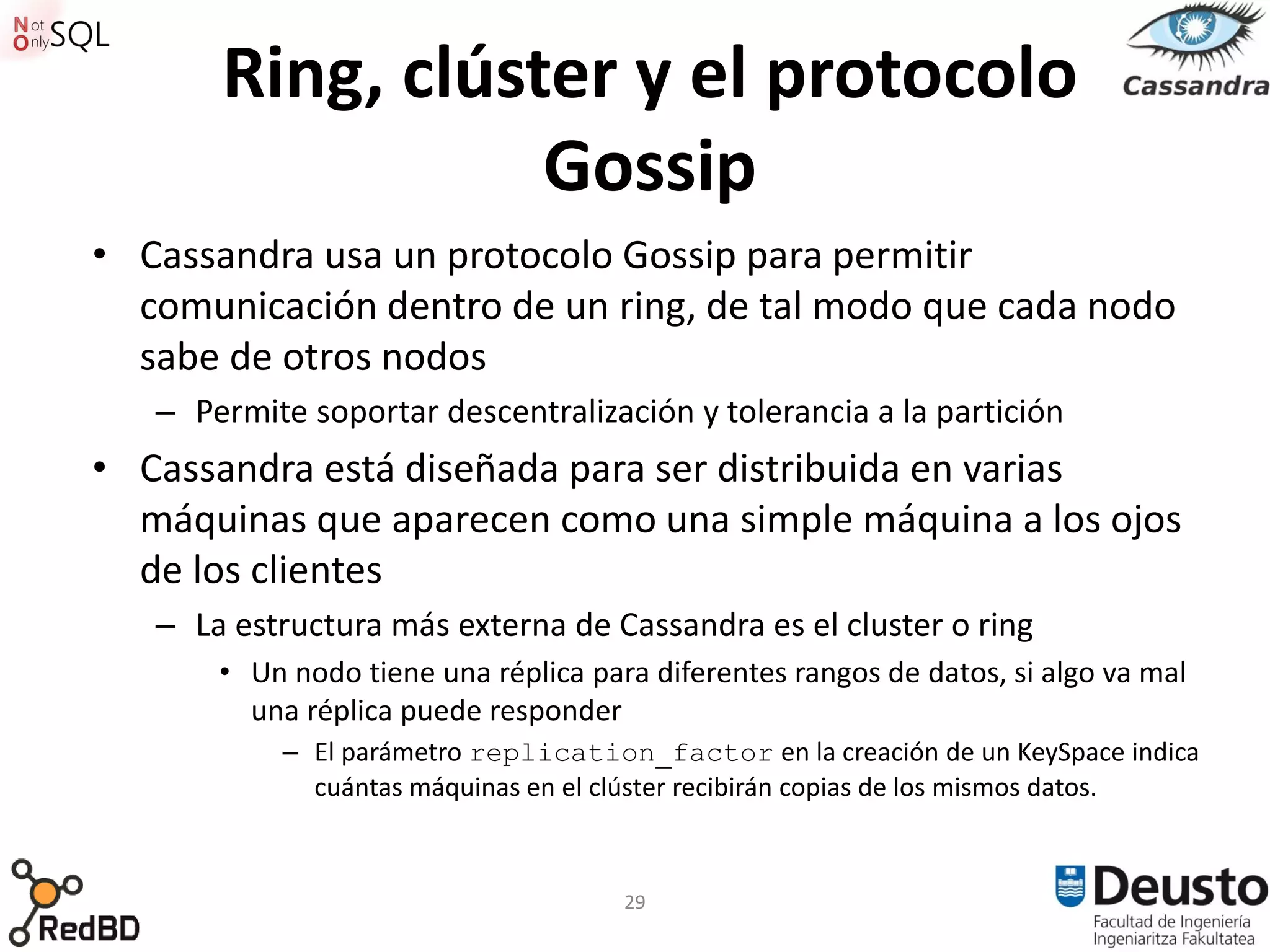Ring, clúster y el protocolo
                  Gossip
• Cassandra usa un protocolo Gossip para permitir
  comunicación dentro de un ring, de tal modo que cada nodo
  sabe de otros nodos
   – Permite soportar descentralización y tolerancia a la partición
• Cassandra está diseñada para ser distribuida en varias
  máquinas que aparecen como una simple máquina a los ojos
  de los clientes
   – La estructura más externa de Cassandra es el cluster o ring
       • Un nodo tiene una réplica para diferentes rangos de datos, si algo va mal
         una réplica puede responder
           – El parámetro replication_factor en la creación de un KeySpace indica
             cuántas máquinas en el clúster recibirán copias de los mismos datos.



                                      29
 