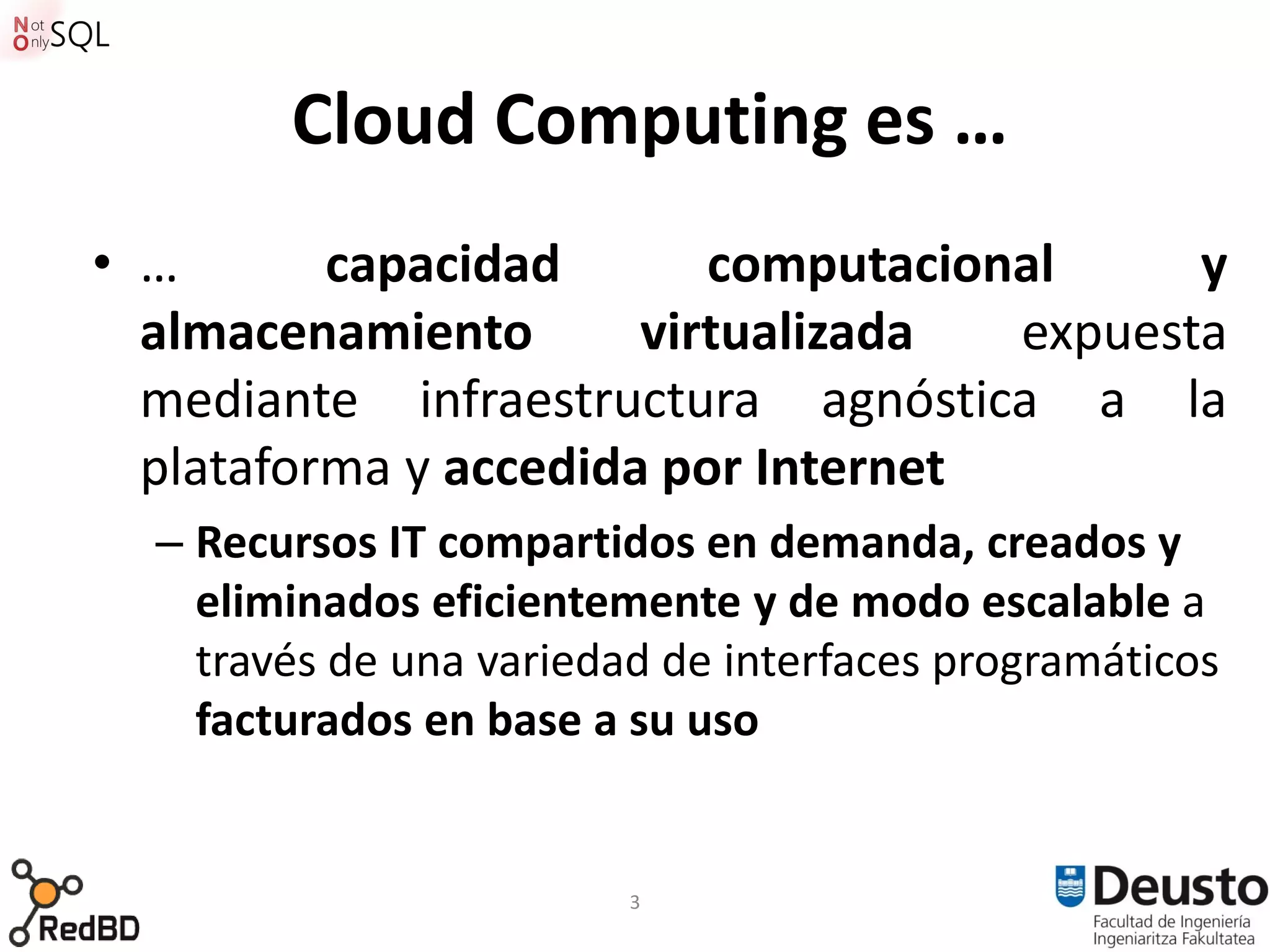 Cloud Computing es …
• …       capacidad       computacional     y
  almacenamiento       virtualizada  expuesta
  mediante infraestructura agnóstica a la
  plataforma y accedida por Internet
  – Recursos IT compartidos en demanda, creados y
    eliminados eficientemente y de modo escalable a
    través de una variedad de interfaces programáticos
    facturados en base a su uso


                         3
 