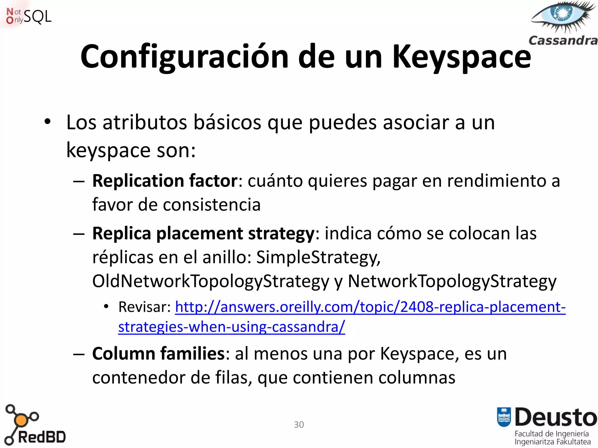 Configuración de un Keyspace
• Los atributos básicos que puedes asociar a un
  keyspace son:
   – Replication factor: cuánto quieres pagar en rendimiento a
     favor de consistencia
   – Replica placement strategy: indica cómo se colocan las
     réplicas en el anillo: SimpleStrategy,
     OldNetworkTopologyStrategy y NetworkTopologyStrategy
      • Revisar: http://answers.oreilly.com/topic/2408-replica-placement-
        strategies-when-using-cassandra/
   – Column families: al menos una por Keyspace, es un
     contenedor de filas, que contienen columnas

                                 30
 
