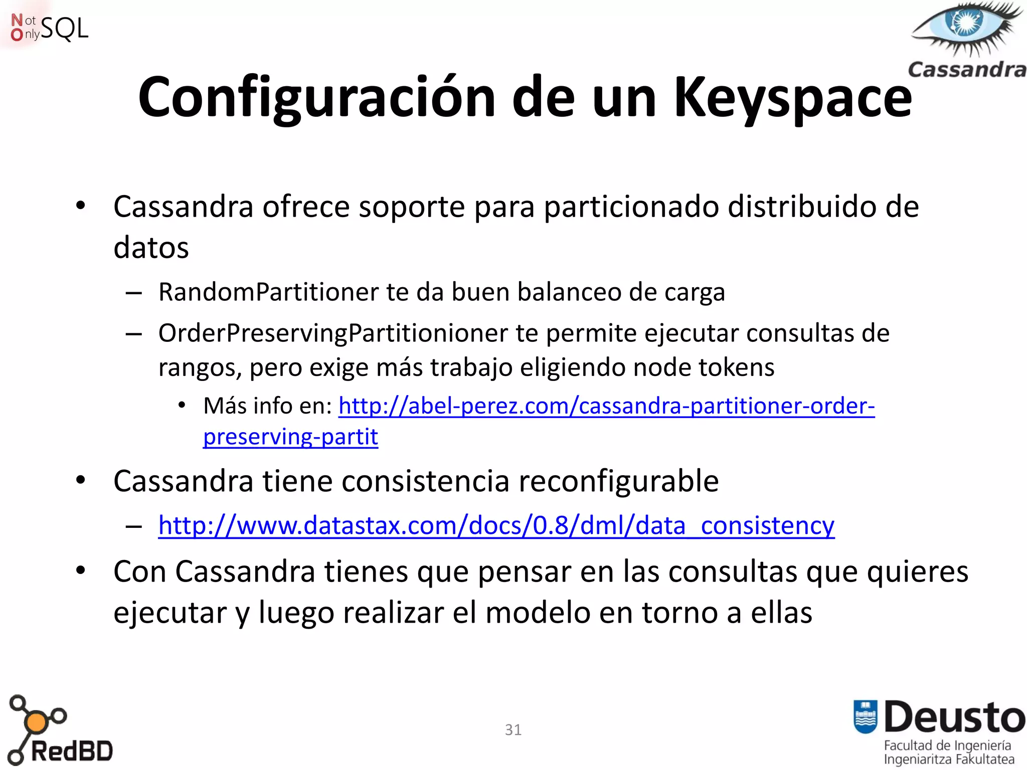 Configuración de un Keyspace
• Cassandra ofrece soporte para particionado distribuido de
  datos
   – RandomPartitioner te da buen balanceo de carga
   – OrderPreservingPartitionioner te permite ejecutar consultas de
     rangos, pero exige más trabajo eligiendo node tokens
       • Más info en: http://abel-perez.com/cassandra-partitioner-order-
         preserving-partit
• Cassandra tiene consistencia reconfigurable
   – http://www.datastax.com/docs/0.8/dml/data_consistency
• Con Cassandra tienes que pensar en las consultas que quieres
  ejecutar y luego realizar el modelo en torno a ellas


                                     31
 