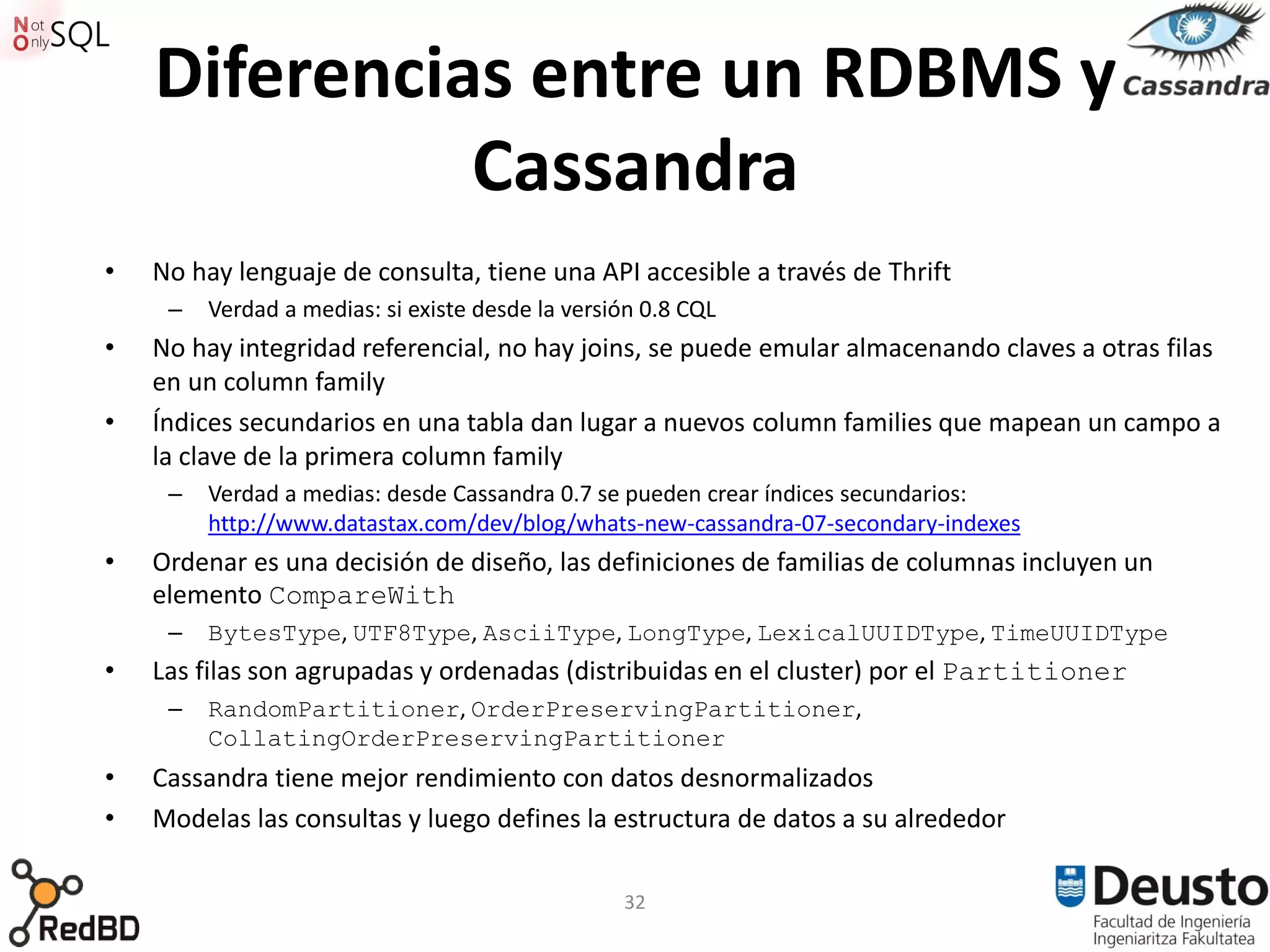 Diferencias entre un RDBMS y
              Cassandra
•   No hay lenguaje de consulta, tiene una API accesible a través de Thrift
     –   Verdad a medias: si existe desde la versión 0.8 CQL
•   No hay integridad referencial, no hay joins, se puede emular almacenando claves a otras filas
    en un column family
•   Índices secundarios en una tabla dan lugar a nuevos column families que mapean un campo a
    la clave de la primera column family
     –   Verdad a medias: desde Cassandra 0.7 se pueden crear índices secundarios:
         http://www.datastax.com/dev/blog/whats-new-cassandra-07-secondary-indexes
•   Ordenar es una decisión de diseño, las definiciones de familias de columnas incluyen un
    elemento CompareWith
     –   BytesType, UTF8Type, AsciiType, LongType, LexicalUUIDType, TimeUUIDType
•   Las filas son agrupadas y ordenadas (distribuidas en el cluster) por el Partitioner
     –   RandomPartitioner, OrderPreservingPartitioner,
         CollatingOrderPreservingPartitioner
•   Cassandra tiene mejor rendimiento con datos desnormalizados
•   Modelas las consultas y luego defines la estructura de datos a su alrededor

                                                  32
 