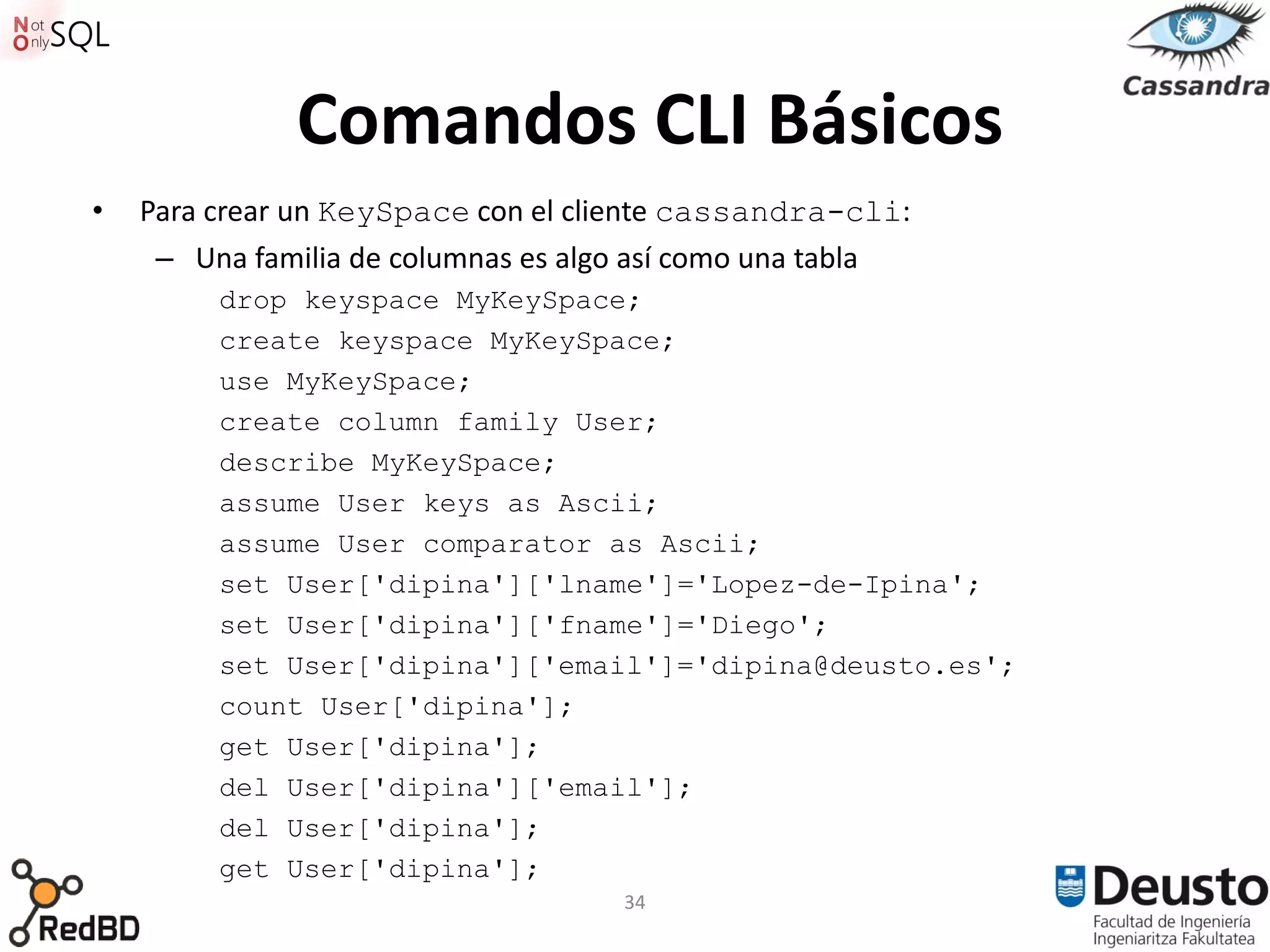 Comandos CLI Básicos
•   Para crear un KeySpace con el cliente cassandra-cli:
     – Una familia de columnas es algo así como una tabla
         drop keyspace MyKeySpace;
         create keyspace MyKeySpace;
         use MyKeySpace;
         create column family User;
         describe MyKeySpace;
         assume User keys as Ascii;
         assume User comparator as Ascii;
         set User['dipina']['lname']='Lopez-de-Ipina';
         set User['dipina']['fname']='Diego';
         set User['dipina']['email']='dipina@deusto.es';
         count User['dipina'];
         get User['dipina'];
         del User['dipina']['email'];
         del User['dipina'];
         get User['dipina'];
                                     34
 